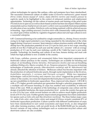 170 State of Indian Agriculture
culture technologies for species like seabass, cobia and pompano have been standardised.
The successful commercial culture of edible oyster (Crassostrea madrasensis), green mussel
(Perna viridis), brown mussel (P. indica), clams (Meritrix meritrix and Anadara granosa) in
captivity needs to be highlighted in the context of enhanced nutrition and employment
opportunities. Technology for the culture of marine pearls and farming of the pearl oyster
Pinctada fucata in open sea as well as shore-based systems has been developed. Fifteen marine
ornamentals such as Amphiprion percula and A. ocellaris were successfully bred and possibilities
of cultivation of sea cucumber, Holothuria scabra are being explored, with its achieved success
in breeding. Agar-yielding seaweed, Gracilaria edulis with commercially viable productivity
in a short span of three months by vegetative fragment culture (net and rope culture) is now
a successful enterprise.
6.85 Commercial farming so far confined to a single commodity i.e., shrimp, Penaeus monodon
owing to its high export potential is now being expanded by the introduction of the white
legged shrimp Litopenaeus vannamei. Semi-intensive culture practices mainly with black tiger
shrimp have the production potential of over 2.5 t per ha each year in two crops, ensuring
profits of over Rs.1.5 lakh per ha each year and the culture of L. vannamei with an average
production of 12 t per ha each year realizing a profit of Rs 3 lakh/ha/year is now made
possible. Technology for breeding and culture of sea bass, banana shrimp and mud crab
which has high potential is now available in the country.
6.86 Carps, catfishes, prawns and ornamental fishes form important components of
freshwater culture practices in the country. Technologies are available for breeding and
culture of air-breathing (Clarias batrachus, Heteropneustes fossilis) and non-air-breathing
catfishes (Wallago attu, Mystus seenghala, M. aor, Pangasius pangasius). The success in farming
technologies of freshwater prawns, (Macrobrachium rosenbergii and M. Malcolmsonii) has
already attracted the attention of farmers. Molluscan culture has become important with
the production of cultured freshwater pearls, through nuclei implantation in the bivalves,
(Lamellidens marginalis, L corrianus and Parreysia corrugate). While two important
technologies- induced fish breeding and composite carp culture- triggered the growth of carp
culture in the country, two more developments that took place in recent years have opened
up new possibilities in freshwater aquaculture. Thus, improved rohu (Jayanti - CIFA IR 1)
with a 17% higher growth realization per generation through a selection programme and
a multiple and off-season breeding of carps has enabled seed availability at different
times of the year. With an adoption of the technology of composite carp culture and the
design of portable hatcheries, the mean production level across the country has gone up
to over 2.4 t/ha/year, while several farmers are able to achieve much higher production
levels of 8-10 t/ha/year. Further genetic improvement programmes have been undertaken
for species such as Catla catla and Macrobrachium rosenbergii. The three Indian major carps
viz., catla (Catla catla), rohu (Labeo rohita) and mrigal (Cirrhinus mrigala) constitute 87% of
freshwater aquaculture production. Culture systems with different combinations of carps
have been standardized to suit varied ecosystems and input levels, as also integrated
with other farming practices, with net profit levels of Rs.50,000-90,000 per ha annually.
Several variants of carp culture technologies such as wastewater-recycled culture and
short-term culture are also available.
 