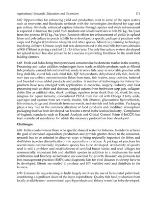 Agricultural Research, Education and Extension 171
6.87 Opportunities for enhancing yield and production exist in some of the open waters
such as reservoirs and floodplain wetlands with the technologies developed for cage and
pen culture. Similarly, enhanced capture fisheries through species and stock enhancement
is expected to increase the yield from medium and small reservoirs to 100-250 kg./ha/year
from the present 10-12 kg./ha/year. Research efforts for enhancement of yields in upland
lakes and polyculture in ponds in hills have developed a specific package of practices with
carps and Pengba (Osteobrama belangeri) and other species. Mixed carp farming technology
involving different Chinese carps that was demonstrated in the mid-hills between altitudes
of 900-1740 msl is giving a yield of 1.2 - 3.6 t/ha/year. The poly line culture system developed
for upland terrain has also proved to be a success in providing livelihood to the small land
holding farmers.
6.88 Fresh iced fish is being transported and consumed in the domestic market in the country.
Processing and value addition technologies have made available products such as filleted
fish products, canned fish and shellfish, ready to serve fish curry in retortable pouches with
long shelf-life, cured fish, rack dried fish, IQF fish products, dehydrated jelly fish, beche-de-
meer (sea cucumber), masmin/masmin flakes from tuna, fish wafers, soup powder, battered
and breaded value added products and pickles. A number of technologies for fishery by-
products have now emerged with applications in medicine, surgery, industry and food
processing such as chitin and chitosan, surgical sutures from freshwater carp guts, collagen-
chitin film as artificial skin, shark cartilage, squalene from shark liver oil, shark fin rays,
isinglass for liquor industry, concentrated PUFA from fish oil with Omega 3 fatty acids,
agar-agar and agarose from sea weeds, insulin, fish albumin, glucosamine hydrochloride,
bile extracts, drugs and chemicals from sea weeds, and steroids and fish gelatin. Packaging
plays a key role in the commercialization of food products and modified atmosphere
packaging that has been developed has become a trend in the seafood industry. Compliance
of hygienic standards such as Hazard Analysis and Critical Control Points (HACCP) has
been considered mandatory for which the necessary protocol has been developed.
Challenges
6.89 In the coastal waters there is no specific share of water for fisheries. In order to achieve
the goal of increased aquaculture production and provide greater choice to the consumer,
research has to be oriented to discover ways to bring regionally important fin fishes and
shellfishes (species diversification) into aquaculture practices. A package of practices for
several more commercially important species has to be developed. Availability of quality
seed is still a problem and establishment of certified brood banks and seed villages for
commercially important fish and shellfish species in addition to a mechanism for seed
certification and hatchery accreditation are essential for growth. Research on protocols for
best management practices (BMPs) and diagnostic kits for viral diseases in shrimp have to
be developed. Efforts are needed to produce and SPF certified seed and distribute to the
farmers.
6.90 Commercial aqua-farming in India largely involves the use of formulated pellet feed,
constituting a significant share of the input expenditure. Quality fish feed production from
locally available non - conventional agro-byproducts and fishery waste has to be developed.
 