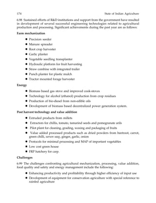 174 State of Indian Agriculture
6.98 Sustained efforts of R&D institutions and support from the government have resulted
in development of several successful engineering technologies related to agricultural
production and processing. Significant achievements during the past year are as follows:
Farm mechanization
Precision seeder
Manure spreader
Root crop harvester
Garlic planter
Vegetable seedling transplanter
Hydraulic platform for fruit harvesting
Straw combine with integrated trailer
Punch planter for plastic mulch
Tractor mounted forage harvester
Energy
Biomass based gas stove and improved cook-stoves
Technology for alcohol (ethanol) production from crop residues
Production of bio-diesel from non-edible oils
Development of biomass based decentralized power generation system.
Post harvest technology and value addition
Extruded products from millets
Extractors for chillis, tomato, tamarind seeds and pomegranate arils
Pilot plant for cleaning, grading, waxing and packaging of fruits
Value added processed products such as dried powders from beetroot, carrot,
green chilli, sarson saag, ginger, garlic, onion
Protocols for minimal processing and MAP of important vegetables
Low cost green house
FRP hatchery for carp.
Challenges
6.99 The challenges confronting agricultural mechanization, processing, value addition,
food quality and safety and energy management include the following:
Enhancing productivity and profitability through higher efficiency of input use
Development of equipment for conservation agriculture with special reference to
rainfed agriculture
 