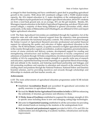 176 State of Indian Agriculture
as integral to their functioning and have contributed a great deal in propelling agricultural
growth in the country. With about 265 constituent colleges with a 35,000 student-intake
capacity, the AUs impart education in 11 major disciplines at the undergraduate and in
about 95 subjects at post-graduate level. In higher agricultural education, about 55% students
are from a rural back ground and, on an average, 36% are the girl students. Besides, IIT,
Kharagpur imparts education in the field of Agricultural Engineering, and about 150 privately
owned colleges, a majority of these being affiliated to general universities while, others
particularly, in the states of Maharashtra and Chhattisgarh, are affiliated to SAUs and impart
higher agricultural education.
6.102 The State Agricultural Universities are established through the Legislative Act of the
respective state and with major financial support from the respective state governments
which also administer the functional and policy controls. The central Government through
the Indian Council of Agricultural Research provides professional and partial financial
support for enhancing the quality and relevance of higher agricultural education in the
country. The ICAR facilitates, namely, (i) quality assurance in higher agricultural education
in the country through policy support, accreditation, academic regulation, personnel policies,
review of course curricula and delivery systems, development support for creating and
strengthening infrastructure and facilities, improvement of faculty competence and
admission of students through All India competitions; (ii) enhancement of performance and
visibility of AUs by augmenting their strategic strength in a specific niche area of research
and education, experiential learning towards imparting an appropriate blend of knowledge,
skill and attitude to the students, and fostering need-based partnership and linkages; and
(iii) promoting excellence and expertise in education and research at the national level by
creating chairs and positions through the National Professor, National Fellow and Emeritus
Scientist schemes, and by providing incentives and rewards through scholarships and
fellowships to students and best teacher awards, etc.
Achievements
6.103 The main achievements of agricultural education programmes under ICAR include
the following:
Established Accreditation Board and accredited 34 agricultural universities for
quality assurance in agricultural education.
Revised the Model Act for Agricultural Universities in India in 2009 for enhancing
the uniformity of structure, governance and efficiency in these.
30 Niche Areas of Excellence established to augment the strategic strength of AUs
in specific areas including those in new and emerging cutting-edge technologies.
264 units for Experiential Learning established in all the universities for providing
skill oriented hands-on training to the students at the undergraduate level.
Regular financial and professional support provided to SAUs, CUs and DUs for
modernization and strengthening of academic facilities, infrastructure and faculty
improvement.
 