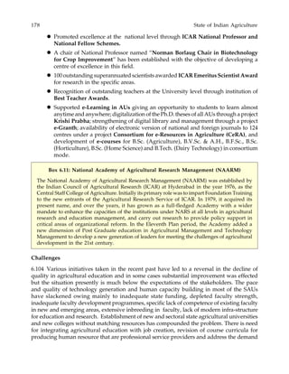 178 State of Indian Agriculture
Promoted excellence at the national level through ICAR National Professor and
National Fellow Schemes.
A chair of National Professor named “Norman Borlaug Chair in Biotechnology
for Crop Improvement” has been established with the objective of developing a
centre of excellence in this field.
100 outstanding superannuated scientists awarded ICAR Emeritus Scientist Award
for research in the specific areas.
Recognition of outstanding teachers at the University level through institution of
Best Teacher Awards.
Supported e-Learning in AUs giving an opportunity to students to learn almost
anytime and anywhere; digitalization of the Ph.D. theses of all AUs through a project
Krishi Prabha; strengthening of digital library and management through a project
e-Granth; availability of electronic version of national and foreign journals to 124
centres under a project Consortium for e-Resources in Agriculture (CeRA), and
development of e-courses for B.Sc. (Agriculture), B.V.Sc. & A.H., B.F.Sc., B.Sc.
(Horticulture), B.Sc. (Home Science) and B.Tech. (Dairy Technology) in consortium
mode.
Box 6.11: National Academy of Agricultural Research Management (NAARM)
The National Academy of Agricultural Research Management (NAARM) was established by
the Indian Council of Agricultural Research (ICAR) at Hyderabad in the year 1976, as the
Central Staff College of Agriculture. Initially its primary role was to impart Foundation Training
to the new entrants of the Agricultural Research Service of ICAR. In 1979, it acquired its
present name, and over the years, it has grown as a full-fledged Academy with a wider
mandate to enhance the capacities of the institutions under NARS at all levels in agricultural
research and education management, and carry out research to provide policy support in
critical areas of organizational reform. In the Eleventh Plan period, the Academy added a
new dimension of Post Graduate education in Agricultural Management and Technology
Management to develop a new generation of leaders for meeting the challenges of agricultural
development in the 21st century.
Challenges
6.104 Various initiatives taken in the recent past have led to a reversal in the decline of
quality in agricultural education and in some cases substantial improvement was effected
but the situation presently is much below the expectations of the stakeholders. The pace
and quality of technology generation and human capacity building in most of the SAUs
have slackened owing mainly to inadequate state funding, depleted faculty strength,
inadequate faculty development programmes, specific lack of competence of existing faculty
in new and emerging areas, extensive inbreeding in faculty, lack of modern infra-structure
for education and research. Establishment of new and sectoral state agricultural universities
and new colleges without matching resources has compounded the problem. There is need
for integrating agricultural education with job creation, revision of course curricula for
producing human resource that are professional service providers and address the demand
 