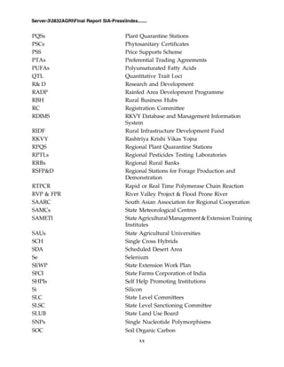 xx
Server-33832AGRIFinal Report SIA-PressIndex.......
PQSs Plant Quarantine Stations
PSCs Phytosanitary Certificates
PSS Price Supports Scheme
PTAs Preferential Trading Agreements
PUFAs Polyunsaturated Fatty Acids
QTL Quantitative Trait Loci
R& D Research and Development
RADP Rainfed Area Development Programme
RBH Rural Business Hubs
RC Registration Committee
RDIMS RKVY Database and Management Information
System
RIDF Rural Infrastructure Development Fund
RKVY Rashtriya Krishi Vikas Yojna
RPQS Regional Plant Quarantine Stations
RPTLs Regional Pesticides Testing Laboratories
RRBs Regional Rural Banks
RSFP&D Regional Stations for Forage Production and
Demonstration
RTPCR Rapid or Real Time Polymerase Chain Reaction
RVP & FPR River Valley Project & Flood Prone River
SAARC South Asian Association for Regional Cooperation
SAMCs State Meteorological Centres
SAMETI State Agricultural Management & Extension Training
Institutes
SAUs State Agricultural Universities
SCH Single Cross Hybrids
SDA Scheduled Desert Area
Se Selenium
SEWP State Extension Work Plan
SFCI State Farms Corporation of India
SHPIs Self Help Promoting Institutions
Si Silicon
SLC State Level Committees
SLSC State Level Sanctioning Committee
SLUB State Land Use Board
SNPs Single Nucleotide Polymorphisms
SOC Soil Organic Carbon
 