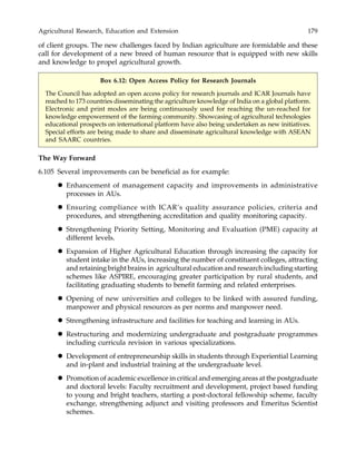 Agricultural Research, Education and Extension 179
of client groups. The new challenges faced by Indian agriculture are formidable and these
call for development of a new breed of human resource that is equipped with new skills
and knowledge to propel agricultural growth.
Box 6.12: Open Access Policy for Research Journals
The Council has adopted an open access policy for research journals and ICAR Journals have
reached to 173 countries disseminating the agriculture knowledge of India on a global platform.
Electronic and print modes are being continuously used for reaching the un-reached for
knowledge empowerment of the farming community. Showcasing of agricultural technologies
educational prospects on international platform have also being undertaken as new initiatives.
Special efforts are being made to share and disseminate agricultural knowledge with ASEAN
and SAARC countries.
The Way Forward
6.105 Several improvements can be beneficial as for example:
Enhancement of management capacity and improvements in administrative
processes in AUs.
Ensuring compliance with ICAR’s quality assurance policies, criteria and
procedures, and strengthening accreditation and quality monitoring capacity.
Strengthening Priority Setting, Monitoring and Evaluation (PME) capacity at
different levels.
Expansion of Higher Agricultural Education through increasing the capacity for
student intake in the AUs, increasing the number of constituent colleges, attracting
and retaining bright brains in agricultural education and research including starting
schemes like ASPIRE, encouraging greater participation by rural students, and
facilitating graduating students to benefit farming and related enterprises.
Opening of new universities and colleges to be linked with assured funding,
manpower and physical resources as per norms and manpower need.
Strengthening infrastructure and facilities for teaching and learning in AUs.
Restructuring and modernizing undergraduate and postgraduate programmes
including curricula revision in various specializations.
Development of entrepreneurship skills in students through Experiential Learning
and in-plant and industrial training at the undergraduate level.
Promotion of academic excellence in critical and emerging areas at the postgraduate
and doctoral levels: Faculty recruitment and development, project based funding
to young and bright teachers, starting a post-doctoral fellowship scheme, faculty
exchange, strengthening adjunct and visiting professors and Emeritus Scientist
schemes.
 