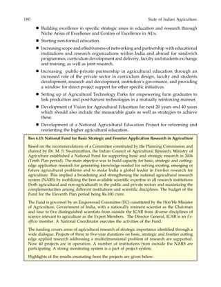 180 State of Indian Agriculture
Building excellence in specific strategic areas in education and research through
Niche Areas of Excellence and Centres of Excellence in AUs.
Starting non-formal education.
Increasing scope and effectiveness of networking and partnership with educational
institutions and research organizations within India and abroad for sandwich
programmes, curriculum development and delivery, faculty and students exchange
and training, as well as joint research.
Increasing public-private partnership in agricultural education through an
increased role of the private sector in curriculum design, faculty and students
development, research and development, institution’s governance, and providing
a window for direct project support for other specific initiatives.
Setting up of Agricultural Technology Parks for empowering farm graduates to
link production and post-harvest technologies in a mutually reinforcing manner.
Development of Vision for Agricultural Education for next 20 years and 40 years
which should also include the measurable goals as well as strategies to achieve
these.
Development of a National Agricultural Education Project for reforming and
reorienting the higher agricultural education.
Box 6.13: National Fund for Basic Strategic and Frontier Application Research in Agriculture
Based on the recommendations of a Committee constituted by the Planning Commission and
chaired by Dr. M. S. Swaminathan, the Indian Council of Agricultural Research, Ministry of
Agriculture established a National Fund for supporting basic and strategic research in 2006
(Tenth Plan period). The main objective was to build capacity for basic, strategic and cutting-
edge application research for generating knowledge needed for solving existing, emerging or
future agricultural problems and to make India a global leader in frontier research for
agriculture. This implied a broadening and strengthening the national agricultural research
system (NARS) by mobilizing the best available scientific expertise in all research institutions
(both agricultural and non-agricultural) in the public and private sectors and maximizing the
complementarities among different institutions and scientific disciplines. The budget of the
Fund for the Eleventh Plan period being Rs.100 crore.
The Fund is governed by an Empowered Committee (EC) constituted by the Hon’ble Minister
of Agriculture, Government of India, with a nationally eminent scientist as the Chairman
and four to five distinguished scientists from outside the ICAR from diverse disciplines of
science relevant to agriculture as the Expert Members. The Director General, ICAR is an Ex-
officio member. A National Coordinator executes the activities of the Fund.
The funding covers areas of agricultural research of strategic importance identified through a
wide dialogue. Projects of three to five-year durations on basic, strategic and frontier cutting
edge applied research addressing a multidimensional problem of research are supported.
Now 40 projects are in operation. A number of institutions from outside the NARS are
participating. A strong monitoring system is a part of project system.
Highlights of the results emanating from the projects are given below:
 