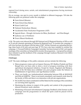 190 State of Indian Agriculture
regional level during news, serials, and entertainment programmes having maximum
viewership.
On an average, one spot in every month is dubbed in different languages. Till date the
following spots are produced under the campaign.
Farm School (Munim)
Farm School (Sass Bahoo)
Kisan Credit Card
National Horticulture Mission
Accelerated Pulse Production Programme (A3P)
Jagrook Kisan – Drought Advisories for Bihar, Jharkhand and West Bengal.
Judicious use of Fertilizers
Poorvi Bharat Haritkranti.
6.126 The spots were telecast through DD National and 25 Regional Kendras of DD as well
as 21 private channels operating at National & Regional level. To monitor the campaign, a
soft ware has been developed with the help of NIC. All the Channels are uploading the pre-
logs (time band of 20 min) and post logs. IP TVs have also been installed to monitor the
campaign. A ‘Focused Publicity Campaign Committee’ has been formed in DAC and regular
meetings of the committee are being held to monitor the programme. A proposal has already
been initiated to get the feedback of the campaign through Audience Research Unit (ARU)
of Doordarshan.
Challenges
6.127 The main challenges of the public extension services include the following:
Many progressive states such as Gujarat, Haryana, HP, Madhya Pradesh and West
Bengal have not been able to show a level of progress matching with their
agricultural development initiatives. Except for Assam, Nagaland and Manipur,
many of the NE States have exhibited very poor progress under the Scheme on
Establishment of Agri-Clinics and Agri-Business Centres
There was hardly any institutionalized relationship between EEIs & MANAGE
and EEIs & SAMETIs. There is not much consultancy and research work done by
the faculty of EEIs and there is no interaction with private organizations.
SLC & DLC have been constituted in all the States but the meetings of the committees
are not being held regularly.
Monitoring the scheme in respect of the quality and content of the programmes
telecast/broadcast needs attention.
Monitoring of Focused Advertisement Campaign; Feedback of the Farmers on the
campaign and the programmes in which the spots could be placed will be
productive.
 
