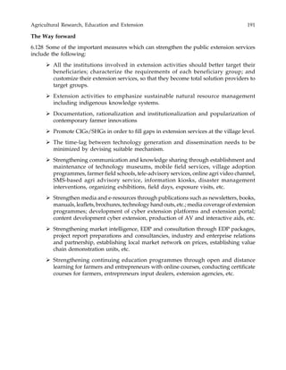 Agricultural Research, Education and Extension 191
The Way forward
6.128 Some of the important measures which can strengthen the public extension services
include the following:
All the institutions involved in extension activities should better target their
beneficiaries; characterize the requirements of each beneficiary group; and
customize their extension services, so that they become total solution providers to
target groups.
Extension activities to emphasize sustainable natural resource management
including indigenous knowledge systems.
Documentation, rationalization and institutionalization and popularization of
contemporary farmer innovations
Promote CIGs/SHGs in order to fill gaps in extension services at the village level.
The time-lag between technology generation and dissemination needs to be
minimized by devising suitable mechanism.
Strengthening communication and knowledge sharing through establishment and
maintenance of technology museums, mobile field services, village adoption
programmes, farmer field schools, tele-advisory services, online agri video channel,
SMS-based agri advisory service, information kiosks, disaster management
interventions, organizing exhibitions, field days, exposure visits, etc.
Strengthen media and e-resources through publications such as newsletters, books,
manuals, leaflets, brochures, technology hand outs, etc.; media coverage of extension
programmes; development of cyber extension platforms and extension portal;
content development cyber extension, production of AV and interactive aids, etc.
Strengthening market intelligence, EDP and consultation through EDP packages,
project report preparations and consultancies, industry and enterprise relations
and partnership, establishing local market network on prices, establishing value
chain demonstration units, etc.
Strengthening continuing education programmes through open and distance
learning for farmers and entrepreneurs with online courses, conducting certificate
courses for farmers, entrepreneurs input dealers, extension agencies, etc.
 