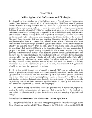 CHAPTER 1
Indian Agriculture: Performance and Challenges
1.1 Agriculture is a critical sector of the Indian economy. Though its contribution to the
overall Gross Domestic Product (GDP) of the country has fallen from about 30 percent
in 1990-91 to less than 15 percent in 2011-12, a trend that is expected in the development
process of any economy, agriculture yet forms the backbone of development. An average
Indian still spends almost half of his/her total expenditure on food, while roughly half
of India’s work force is still engaged in agriculture for its livelihood. Being both a source
of livelihood and food security for a vast majority of low income, poor and vulnerable
sections of society, its performance assumes greater significance in view of the proposed
National Food Security Bill and the ongoing Mahatma Gandhi National Rural
Employment Guarantee Act (MGNREGA) scheme. The experience from BRICS countries
indicates that a one percentage growth in agriculture is at least two to three times more
effective in reducing poverty than the same growth emanating from non-agriculture
sectors. Given that India is still home to the largest number of poor and malnourished
people in the world, a higher priority to agriculture will achieve the goals of reducing
poverty and malnutrition as well as of inclusive growth. Since agriculture forms the
resource base for a number of agro-based industries and agro-services, it would be more
meaningful to view agriculture not as farming alone but as a holistic value chain, which
includes farming, wholesaling, warehousing (including logistics), processing, and
retailing. Further, it may be noted that in the last two Five Year Plans, it is clearly
mentioned that for the economy to grow at 9 per cent, it is important that agriculture
should grow at least by 4 per cent per annum.
1.2 Achieving an 8-9 percent rate of growth in overall GDP may not deliver much in
terms of poverty reduction unless agricultural growth accelerates. At the same time
‘growth with inclusiveness’ can be achieved only when agriculture growth accelerates
and is also widely shared amongst people and regions of the country. All these factors
point to just one thing: that agriculture has to be kept at the centre of any reform agenda
or planning process, in order to make a significant dent on poverty and malnutrition,
and to ensure long-term food security for the people.
1.3 This chapter briefly reviews the status and performance of agriculture, especially
during the last two decades, and also presents what could be the way forward, given
our objectives of accelerated growth, inclusiveness and the reducing of poverty and
hunger.
Structure and Structural Transformation of Indian Agriculture
1.4 The agriculture sector in India has undergone significant structural changes in the
form of decrease in share of GDP from 30 percent in 1990-91 to 14.5 percent in 2010-11
 