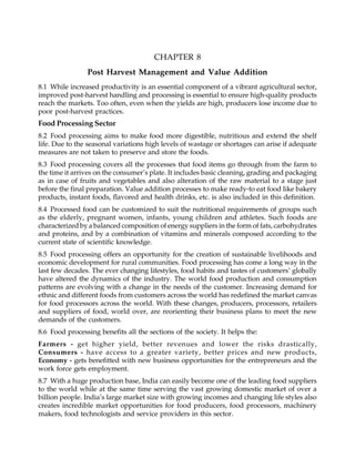 CHAPTER 8
Post Harvest Management and Value Addition
8.1 While increased productivity is an essential component of a vibrant agricultural sector,
improved post-harvest handling and processing is essential to ensure high-quality products
reach the markets. Too often, even when the yields are high, producers lose income due to
poor post-harvest practices.
Food Processing Sector
8.2 Food processing aims to make food more digestible, nutritious and extend the shelf
life. Due to the seasonal variations high levels of wastage or shortages can arise if adequate
measures are not taken to preserve and store the foods.
8.3 Food processing covers all the processes that food items go through from the farm to
the time it arrives on the consumer’s plate. It includes basic cleaning, grading and packaging
as in case of fruits and vegetables and also alteration of the raw material to a stage just
before the final preparation. Value addition processes to make ready-to eat food like bakery
products, instant foods, flavored and health drinks, etc. is also included in this definition.
8.4 Processed food can be customized to suit the nutritional requirements of groups such
as the elderly, pregnant women, infants, young children and athletes. Such foods are
characterized by a balanced composition of energy suppliers in the form of fats, carbohydrates
and proteins, and by a combination of vitamins and minerals composed according to the
current state of scientific knowledge.
8.5 Food processing offers an opportunity for the creation of sustainable livelihoods and
economic development for rural communities. Food processing has come a long way in the
last few decades. The ever changing lifestyles, food habits and tastes of customers’ globally
have altered the dynamics of the industry. The world food production and consumption
patterns are evolving with a change in the needs of the customer. Increasing demand for
ethnic and different foods from customers across the world has redefined the market canvas
for food processors across the world. With these changes, producers, processors, retailers
and suppliers of food, world over, are reorienting their business plans to meet the new
demands of the customers.
8.6 Food processing benefits all the sections of the society. It helps the:
Farmers - get higher yield, better revenues and lower the risks drastically,
Consumers - have access to a greater variety, better prices and new products,
Economy - gets benefitted with new business opportunities for the entrepreneurs and the
work force gets employment.
8.7 With a huge production base, India can easily become one of the leading food suppliers
to the world while at the same time serving the vast growing domestic market of over a
billion people. India’s large market size with growing incomes and changing life styles also
creates incredible market opportunities for food producers, food processors, machinery
makers, food technologists and service providers in this sector.
 
