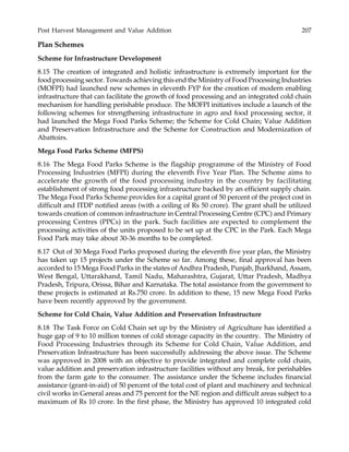 Post Harvest Management and Value Addition 207
Plan Schemes
Scheme for Infrastructure Development
8.15 The creation of integrated and holistic infrastructure is extremely important for the
food processing sector. Towards achieving this end the Ministry of Food Processing Industries
(MOFPI) had launched new schemes in eleventh FYP for the creation of modern enabling
infrastructure that can facilitate the growth of food processing and an integrated cold chain
mechanism for handling perishable produce. The MOFPI initiatives include a launch of the
following schemes for strengthening infrastructure in agro and food processing sector, it
had launched the Mega Food Parks Scheme; the Scheme for Cold Chain; Value Addition
and Preservation Infrastructure and the Scheme for Construction and Modernization of
Abattoirs.
Mega Food Parks Scheme (MFPS)
8.16 The Mega Food Parks Scheme is the flagship programme of the Ministry of Food
Processing Industries (MFPI) during the eleventh Five Year Plan. The Scheme aims to
accelerate the growth of the food processing industry in the country by facilitating
establishment of strong food processing infrastructure backed by an efficient supply chain.
The Mega Food Parks Scheme provides for a capital grant of 50 percent of the project cost in
difficult and ITDP notified areas (with a ceiling of Rs 50 crore). The grant shall be utilized
towards creation of common infrastructure in Central Processing Centre (CPC) and Primary
processing Centres (PPCs) in the park. Such facilities are expected to complement the
processing activities of the units proposed to be set up at the CPC in the Park. Each Mega
Food Park may take about 30-36 months to be completed.
8.17 Out of 30 Mega Food Parks proposed during the eleventh five year plan, the Ministry
has taken up 15 projects under the Scheme so far. Among these, final approval has been
accorded to 15 Mega Food Parks in the states of Andhra Pradesh, Punjab, Jharkhand, Assam,
West Bengal, Uttarakhand, Tamil Nadu, Maharashtra, Gujarat, Uttar Pradesh, Madhya
Pradesh, Tripura, Orissa, Bihar and Karnataka. The total assistance from the government to
these projects is estimated at Rs.750 crore. In addition to these, 15 new Mega Food Parks
have been recently approved by the government.
Scheme for Cold Chain, Value Addition and Preservation Infrastructure
8.18 The Task Force on Cold Chain set up by the Ministry of Agriculture has identified a
huge gap of 9 to 10 million tonnes of cold storage capacity in the country. The Ministry of
Food Processing Industries through its Scheme for Cold Chain, Value Addition, and
Preservation Infrastructure has been successfully addressing the above issue. The Scheme
was approved in 2008 with an objective to provide integrated and complete cold chain,
value addition and preservation infrastructure facilities without any break, for perishables
from the farm gate to the consumer. The assistance under the Scheme includes financial
assistance (grant-in-aid) of 50 percent of the total cost of plant and machinery and technical
civil works in General areas and 75 percent for the NE region and difficult areas subject to a
maximum of Rs 10 crore. In the first phase, the Ministry has approved 10 integrated cold
 