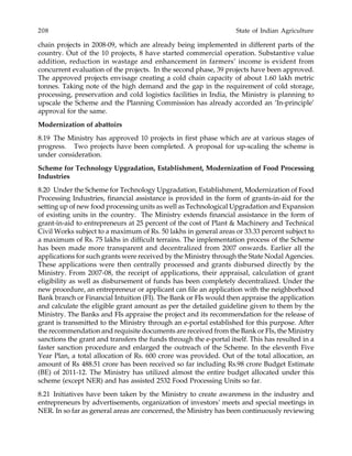 208 State of Indian Agriculture
chain projects in 2008-09, which are already being implemented in different parts of the
country. Out of the 10 projects, 8 have started commercial operation. Substantive value
addition, reduction in wastage and enhancement in farmers’ income is evident from
concurrent evaluation of the projects. In the second phase, 39 projects have been approved.
The approved projects envisage creating a cold chain capacity of about 1.60 lakh metric
tonnes. Taking note of the high demand and the gap in the requirement of cold storage,
processing, preservation and cold logistics facilities in India, the Ministry is planning to
upscale the Scheme and the Planning Commission has already accorded an ‘In-principle’
approval for the same.
Modernization of abattoirs
8.19 The Ministry has approved 10 projects in first phase which are at various stages of
progress. Two projects have been completed. A proposal for up-scaling the scheme is
under consideration.
Scheme for Technology Upgradation, Establishment, Modernization of Food Processing
Industries
8.20 Under the Scheme for Technology Upgradation, Establishment, Modernization of Food
Processing Industries, financial assistance is provided in the form of grants-in-aid for the
setting up of new food processing units as well as Technological Upgradation and Expansion
of existing units in the country. The Ministry extends financial assistance in the form of
grant-in-aid to entrepreneurs at 25 percent of the cost of Plant & Machinery and Technical
Civil Works subject to a maximum of Rs. 50 lakhs in general areas or 33.33 percent subject to
a maximum of Rs. 75 lakhs in difficult terrains. The implementation process of the Scheme
has been made more transparent and decentralized from 2007 onwards. Earlier all the
applications for such grants were received by the Ministry through the State Nodal Agencies.
These applications were then centrally processed and grants disbursed directly by the
Ministry. From 2007-08, the receipt of applications, their appraisal, calculation of grant
eligibility as well as disbursement of funds has been completely decentralized. Under the
new procedure, an entrepreneur or applicant can file an application with the neighborhood
Bank branch or Financial Intuition (FI). The Bank or FIs would then appraise the application
and calculate the eligible grant amount as per the detailed guideline given to them by the
Ministry. The Banks and FIs appraise the project and its recommendation for the release of
grant is transmitted to the Ministry through an e-portal established for this purpose. After
the recommendation and requisite documents are received from the Bank or FIs, the Ministry
sanctions the grant and transfers the funds through the e-portal itself. This has resulted in a
faster sanction procedure and enlarged the outreach of the Scheme. In the eleventh Five
Year Plan, a total allocation of Rs. 600 crore was provided. Out of the total allocation, an
amount of Rs 488.51 crore has been received so far including Rs.98 crore Budget Estimate
(BE) of 2011-12. The Ministry has utilized almost the entire budget allocated under this
scheme (except NER) and has assisted 2532 Food Processing Units so far.
8.21 Initiatives have been taken by the Ministry to create awareness in the industry and
entrepreneurs by advertisements, organization of investors’ meets and special meetings in
NER. In so far as general areas are concerned, the Ministry has been continuously reviewing
 