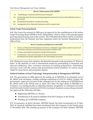 Post Harvest Management and Value Addition 211
Box 8.4 : Achievements of the NMPPB
(i) Establishing a world class Meat Products testing lab.
(ii) Conducting nearly 40 one day training progammes each year for meat workers (Butchers) all over
the country.
(iii) Development of model for a modern meat shop.
(iv) Arrangement of two National Conferences and five experts meet.
Indian Grape Processing Board
8.28 The Union Government in 2009 gave its approval for the establishment of the Indian
Grape Processing Board (IGPB) at Pune, Maharashtra which is close to the principal grape
growing and processing areas in the country. The 15 Member Board that is led by an eminent
professional from the Industry has been registered under the Societies Registration Act,
1860 at Pune.
Box 8.5: Functions and Objectives of the IGPB
To focus on Research & Development, Extension, and Quality upgradation, market research and
information, domestic and international promotion of Indian wine.
To foster sustainable development of Indian Wine Industry
To formulate a vision and action plan for the growth of Indian Wine Sector including research and
development for quality upgradation in new technologies/processes.
8.29 During two years of its existence, the Board has focused on the promotion of “Wines of
India” in the domestic as well as international market by participating in important and
relevant exhibitions, fairs, consumer awareness & training programmes, undertaking
advocacy work with the various state governments/central ministries on various issues
related to taxes/levies and promotion aspects.
National Institute of Food Technology, Entrepreneurship & Management (NIFTEM)
8.30 The government in 2006 approved the setting up of NIFTEM at an estimated cost of
Rs. 244.60 crore including a foreign exchange component of US $ 8.1 million. Further, the
government approved a revision of the estimated cost for the setting up of NIFTEM from
Rs. 244.60 crore to Rs. 479.94 crore in April, 2011 Since the legal status of NIFTEM as a
Company was creating hurdles in obtaining statutory recognition as a Deemed University
from University Grants Commision (UGC) for running its Academic courses, the government
has approved the following activities:
Registering NIFTEM as a Society.
Transferring of all assets & liabilities from the Company to the Society
Winding up of NIFTEM Company.
8.31 In pursuance of above decision, NIFTEM Society has been incorporated on 19 May
2010. Its Assets & Liabilities have been transferred from the Company to the Society since
11 November 2010. The winding up process of the Company has been initiated. NIFTEM
 