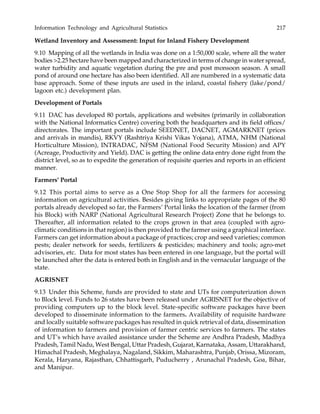 Information Technology and Agricultural Statistics 217
Wetland Inventory and Assessment: Input for Inland Fishery Development
9.10 Mapping of all the wetlands in India was done on a 1:50,000 scale, where all the water
bodies >2.25 hectare have been mapped and characterized in terms of change in water spread,
water turbidity and aquatic vegetation during the pre and post monsoon season. A small
pond of around one hectare has also been identified. All are numbered in a systematic data
base approach. Some of these inputs are used in the inland, coastal fishery (lake/pond/
lagoon etc.) development plan.
Development of Portals
9.11 DAC has developed 80 portals, applications and websites (primarily in collaboration
with the National Informatics Centre) covering both the headquarters and its field offices/
directorates. The important portals include SEEDNET, DACNET, AGMARKNET (prices
and arrivals in mandis), RKVY (Rashtriya Krishi Vikas Yojana), ATMA, NHM (National
Horticulture Mission), INTRADAC, NFSM (National Food Security Mission) and APY
(Acreage, Productivity and Yield). DAC is getting the online data entry done right from the
district level, so as to expedite the generation of requisite queries and reports in an efficient
manner.
Farmers’ Portal
9.12 This portal aims to serve as a One Stop Shop for all the farmers for accessing
information on agricultural activities. Besides giving links to appropriate pages of the 80
portals already developed so far, the Farmers’ Portal links the location of the farmer (from
his Block) with NARP (National Agricultural Research Project) Zone that he belongs to.
Thereafter, all information related to the crops grown in that area (coupled with agro-
climatic conditions in that region) is then provided to the farmer using a graphical interface.
Farmers can get information about a package of practices; crop and seed varieties; common
pests; dealer network for seeds, fertilizers & pesticides; machinery and tools; agro-met
advisories, etc. Data for most states has been entered in one language, but the portal will
be launched after the data is entered both in English and in the vernacular language of the
state.
AGRISNET
9.13 Under this Scheme, funds are provided to state and UTs for computerization down
to Block level. Funds to 26 states have been released under AGRISNET for the objective of
providing computers up to the block level. State-specific software packages have been
developed to disseminate information to the farmers. Availability of requisite hardware
and locally suitable software packages has resulted in quick retrieval of data, dissemination
of information to farmers and provision of farmer centric services to farmers. The states
and UT’s which have availed assistance under the Scheme are Andhra Pradesh, Madhya
Pradesh, Tamil Nadu, West Bengal, Uttar Pradesh, Gujarat, Karnataka, Assam, Uttarakhand,
Himachal Pradesh, Meghalaya, Nagaland, Sikkim, Maharashtra, Punjab, Orissa, Mizoram,
Kerala, Haryana, Rajasthan, Chhattisgarh, Puducherry , Arunachal Pradesh, Goa, Bihar,
and Manipur.
 