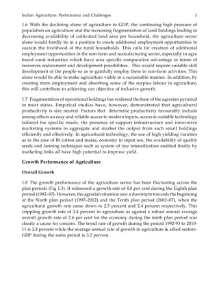 Indian Agriculture: Performance and Challenges 3
1.6 With the declining share of agriculture to GDP, the continuing high pressure of
population on agriculture and the increasing fragmentation of land holdings leading to
decreasing availability of cultivated land area per household, the agriculture sector
alone would hardly be in a position to create additional employment opportunities to
sustain the livelihood of the rural households. This calls for creation of additional
employment opportunities in the non-farm and manufacturing sector, especially in agro
based rural industries which have area specific comparative advantage in terms of
resources endowment and development possibilities. This would require suitable skill
development of the people so as to gainfully employ them in non-farm activities. This
alone would be able to make agriculture viable in a sustainable manner. In addition, by
creating more employment and absorbing some of the surplus labour in agriculture,
this will contribute to achieving our objective of inclusive growth.
1.7 Fragmentation of operational holdings has widened the base of the agrarian pyramid
in most states. Empirical studies have, however, demonstrated that agricultural
productivity is size neutral. Factors that determine productivity favourably include
among others an easy and reliable access to modern inputs, access to suitable technology
tailored for specific needs, the presence of support infrastructure and innovative
marketing systems to aggregate and market the output from such small holdings
efficiently and effectively. In agricultural technology, the use of high yielding varieties
as in the case of Bt cotton and maize, economy in input use, the availability of quality
seeds and farming techniques such as system of rice intensification enabled finally by
marketing links all have high potential to improve yield.
Growth Performance of Agriculture
Overall Growth
1.8 The growth performance of the agriculture sector has been fluctuating across the
plan periods (Fig 1.3). It witnessed a growth rate of 4.8 per cent during the Eighth plan
period (1992–97). However, the agrarian situation saw a downturn towards the beginning
of the Ninth plan period (1997–2002) and the Tenth plan period (2002–07), when the
agricultural growth rate came down to 2.5 percent and 2.4 percent respectively. This
crippling growth rate of 2.4 percent in agriculture as against a robust annual average
overall growth rate of 7.6 per cent for the economy during the tenth plan period was
clearly a cause for concern. The trend rate of growth during the period 1992-93 to 2010-
11 is 2.8 percent while the average annual rate of growth in agriculture & allied sectors-
GDP during the same period is 3.2 percent.
 
