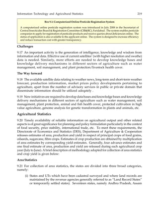 Information Technology and Agricultural Statistics 219
Box 9.1: Computerized Online Pesticide Registration System
A computerized online pesticide registration system was introduced in July 2008 in the Secretariat of
Central Insecticides Board & Registration Committee (CIB&RC), Faridabad. The system enables pesticide
companies to apply for registration of pesticide products and receive queries about deficiencies online. The
status of application is also available to the applicant online. The system is designed to increase efficiency
and reduce transaction cost with greater transparency.
Challenges
9.17 An important activity is the generation of intelligence, knowledge and wisdom from
information and data. Effective use of current satellites’ (with higher resolution and swathe)
data is needed. Similarly, more efforts are needed to develop knowledge bases and
knowledge delivery mechanisms in different sectors of agriculture such as water
management, soil management, and plant protection/livestock health cover.
The Way forward
9.18 The available satellite data relating to weather news, long-term and short-term weather
forecast, production information, market prices policy developments pertaining to
agriculture, apart from the number of advisory services in public or private domain that
disseminate information should be utilized adeqately .
9.19 New initiatives are required to develop data bases and knowledge bases and knowledge
delivery mechanisms in different sectors of agriculture such as water management, soil
management, plant protection, animal and fish health cover, protected cultivation in high
value agriculture, genome analysis for genetic transformation in plants and animals, etc.
Agricultural Statistics
9.20 Timely availability of reliable information on agricultural output and other related
aspects is of great significance for planning and policy formulation particularly in the context
of food security, price stability, international trade, etc. To meet these requirements, the
Directorate of Economics and Statistics (DES), Department of Agriculture & Cooperation
releases estimates of area, production and yield in respect of principal crops of food grains,
oilseeds, sugarcane, fibre crops. Estimates of crop production are obtained by multiplication
of area estimates by corresponding yield estimates. Generally, four advance estimates and
one final estimate of area, production and yield are released during each agricultural crop
year (July to June). A brief description of methodology adopted for collection of area statistics
and crop yield is given below:
Area Statistics
9.21 For collection of area statistics, the states are divided into three broad categories,
namely:
(i) States and UTs which have been cadastral surveyed and where land records are
maintained by the revenue agencies generally referred to as “Land Record States”
or temporarily settled states). Seventeen states, namely Andhra Pradesh, Assam
 