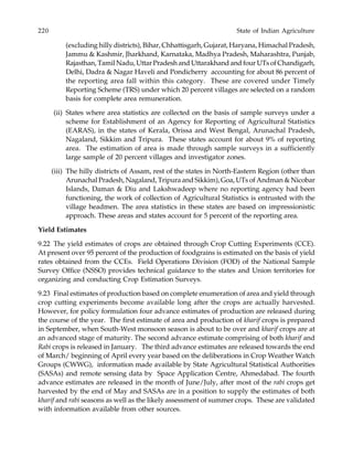 220 State of Indian Agriculture
(excluding hilly districts), Bihar, Chhattisgarh, Gujarat, Haryana, Himachal Pradesh,
Jammu & Kashmir, Jharkhand, Karnataka, Madhya Pradesh, Maharashtra, Punjab,
Rajasthan, Tamil Nadu, Uttar Pradesh and Uttarakhand and four UTs of Chandigarh,
Delhi, Dadra & Nagar Haveli and Pondicherry accounting for about 86 percent of
the reporting area fall within this category. These are covered under Timely
Reporting Scheme (TRS) under which 20 percent villages are selected on a random
basis for complete area remuneration.
(ii) States where area statistics are collected on the basis of sample surveys under a
scheme for Establishment of an Agency for Reporting of Agricultural Statistics
(EARAS), in the states of Kerala, Orissa and West Bengal, Arunachal Pradesh,
Nagaland, Sikkim and Tripura. These states account for about 9% of reporting
area. The estimation of area is made through sample surveys in a sufficiently
large sample of 20 percent villages and investigator zones.
(iii) The hilly districts of Assam, rest of the states in North-Eastern Region (other than
Arunachal Pradesh, Nagaland, Tripura and Sikkim), Goa, UTs of Andman & Nicobar
Islands, Daman & Diu and Lakshwadeep where no reporting agency had been
functioning, the work of collection of Agricultural Statistics is entrusted with the
village headmen. The area statistics in these states are based on impressionistic
approach. These areas and states account for 5 percent of the reporting area.
Yield Estimates
9.22 The yield estimates of crops are obtained through Crop Cutting Experiments (CCE).
At present over 95 percent of the production of foodgrains is estimated on the basis of yield
rates obtained from the CCEs. Field Operations Division (FOD) of the National Sample
Survey Office (NSSO) provides technical guidance to the states and Union territories for
organizing and conducting Crop Estimation Surveys.
9.23 Final estimates of production based on complete enumeration of area and yield through
crop cutting experiments become available long after the crops are actually harvested.
However, for policy formulation four advance estimates of production are released during
the course of the year. The first estimate of area and production of kharif crops is prepared
in September, when South-West monsoon season is about to be over and kharif crops are at
an advanced stage of maturity. The second advance estimate comprising of both kharif and
Rabi crops is released in January. The third advance estimates are released towards the end
of March/ beginning of April every year based on the deliberations in Crop Weather Watch
Groups (CWWG), information made available by State Agricultural Statistical Authorities
(SASAs) and remote sensing data by Space Application Centre, Ahmedabad. The fourth
advance estimates are released in the month of June/July, after most of the rabi crops get
harvested by the end of May and SASAs are in a position to supply the estimates of both
kharif and rabi seasons as well as the likely assessment of summer crops. These are validated
with information available from other sources.
 