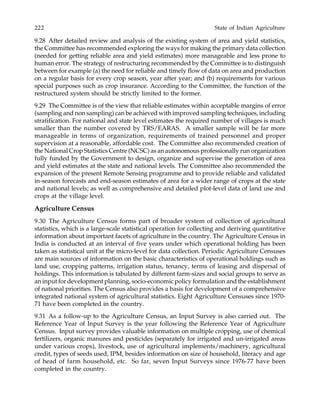 222 State of Indian Agriculture
9.28 After detailed review and analysis of the existing system of area and yield statistics,
the Committee has recommended exploring the ways for making the primary data collection
(needed for getting reliable area and yield estimates) more manageable and less prone to
human error. The strategy of restructuring recommended by the Committee is to distinguish
between for example (a) the need for reliable and timely flow of data on area and production
on a regular basis for every crop season, year after year; and (b) requirements for various
special purposes such as crop insurance. According to the Committee, the function of the
restructured system should be strictly limited to the former.
9.29 The Committee is of the view that reliable estimates within acceptable margins of error
(sampling and non sampling) can be achieved with improved sampling techniques, including
stratification. For national and state level estimates the required number of villages is much
smaller than the number covered by TRS/EARAS. A smaller sample will be far more
manageable in terms of organization, requirements of trained personnel and proper
supervision at a reasonable, affordable cost. The Committee also recommended creation of
the National Crop Statistics Centre (NCSC) as an autonomous professionally run organization
fully funded by the Government to design, organize and supervise the generation of area
and yield estimates at the state and national levels. The Committee also recommended the
expansion of the present Remote Sensing programme and to provide reliable and validated
in-season forecasts and end-season estimates of area for a wider range of crops at the state
and national levels; as well as comprehensive and detailed plot-level data of land use and
crops at the village level.
Agriculture Census
9.30 The Agriculture Census forms part of broader system of collection of agricultural
statistics, which is a large-scale statistical operation for collecting and deriving quantitative
information about important facets of agriculture in the country. The Agriculture Census in
India is conducted at an interval of five years under which operational holding has been
taken as statistical unit at the micro-level for data collection. Periodic Agriculture Censuses
are main sources of information on the basic characteristics of operational holdings such as
land use, cropping patterns, irrigation status, tenancy, terms of leasing and dispersal of
holdings. This information is tabulated by different farm-sizes and social groups to serve as
an input for development planning, socio-economic policy formulation and the establishment
of national priorities. The Census also provides a basis for development of a comprehensive
integrated national system of agricultural statistics. Eight Agriculture Censuses since 1970-
71 have been completed in the country.
9.31 As a follow-up to the Agriculture Census, an Input Survey is also carried out. The
Reference Year of Input Survey is the year following the Reference Year of Agriculture
Census. Input survey provides valuable information on multiple cropping, use of chemical
fertilizers, organic manures and pesticides (separately for irrigated and un-irrigated areas
under various crops), livestock, use of agricultural implements/machinery, agricultural
credit, types of seeds used, IPM, besides information on size of household, literacy and age
of head of farm household, etc. So far, seven Input Surveys since 1976-77 have been
completed in the country.
 