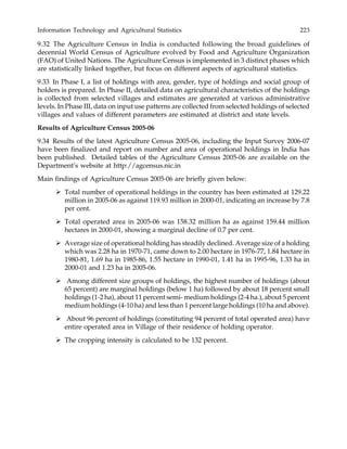Information Technology and Agricultural Statistics 223
9.32 The Agriculture Census in India is conducted following the broad guidelines of
decennial World Census of Agriculture evolved by Food and Agriculture Organization
(FAO) of United Nations. The Agriculture Census is implemented in 3 distinct phases which
are statistically linked together, but focus on different aspects of agricultural statistics.
9.33 In Phase I, a list of holdings with area, gender, type of holdings and social group of
holders is prepared. In Phase II, detailed data on agricultural characteristics of the holdings
is collected from selected villages and estimates are generated at various administrative
levels. In Phase III, data on input use patterns are collected from selected holdings of selected
villages and values of different parameters are estimated at district and state levels.
Results of Agriculture Census 2005-06
9.34 Results of the latest Agriculture Census 2005-06, including the Input Survey 2006-07
have been finalized and report on number and area of operational holdings in India has
been published. Detailed tables of the Agriculture Census 2005-06 are available on the
Department’s website at http://agcensus.nic.in
Main findings of Agriculture Census 2005-06 are briefly given below:
Total number of operational holdings in the country has been estimated at 129.22
million in 2005-06 as against 119.93 million in 2000-01, indicating an increase by 7.8
per cent.
Total operated area in 2005-06 was 158.32 million ha as against 159.44 million
hectares in 2000-01, showing a marginal decline of 0.7 per cent.
Average size of operational holding has steadily declined. Average size of a holding
which was 2.28 ha in 1970-71, came down to 2.00 hectare in 1976-77, 1.84 hectare in
1980-81, 1.69 ha in 1985-86, 1.55 hectare in 1990-01, 1.41 ha in 1995-96, 1.33 ha in
2000-01 and 1.23 ha in 2005-06.
Among different size groups of holdings, the highest number of holdings (about
65 percent) are marginal holdings (below 1 ha) followed by about 18 percent small
holdings (1-2 ha), about 11 percent semi- medium holdings (2-4 ha.), about 5 percent
medium holdings (4-10 ha) and less than 1 percent large holdings (10 ha and above).
About 96 percent of holdings (constituting 94 percent of total operated area) have
entire operated area in Village of their residence of holding operator.
The cropping intensity is calculated to be 132 percent.
 