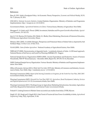 226 State of Indian Agriculture
References:
Basu, K, 2011. India’s Foodgrain Policy: An Economic Theory Perspective, Economic and Political Weakly, XLVI:
No. 5, January 29, 2011.
CSO (2011). National Accounts Statistics. Central Statistics Organisation. Ministry of Statistics and Programme
Implementation. http://mospi.nic.in [ 12.10.2011]
Government of India. Agricultural Statistics at a Glance. Various Issues, Ministry of Agriculture. New Delhi.
Shenggen F, A. Gulati and S. Thorat (2008). Investment, Subsidies and Pro-poor Growth in Rural India. Agricul-
tural Economics. 39: 163-170.
Jain, K. V.K. Sharma, R.S. Kadian, R.K. Malik, S.L. Bhalla, Direct Marketing, Directorate of Extension Education,
CSS Haryana Agriculture University, Hissar.
Motsara, M.R. (2002). Available Nitrogen, Phosperous and Potassium Status of Indian Soils as depicted by Soil
Fertilizer Maps. Fertilizer news. 47 (8): 15-21.
NAAS (2009). State of Indian Agriculture. National Academy of Agricultural Science, New Delhi.
NBSS &LUP (2008). Harmonization of degraded lands / wastelands datasets of India- A GIS based approach.
National Bureau of Soil Survey and Land Use Planning (NBSS&LUP). Nagpur.
National Sample Survey Organisation (NSSO) (2005). Income Expenditure and Productive Assets of Farmers
Households, NSS 59th
Round (January – December 2003), Report No. 497 (59/33/5), December.
NSSO. National Sample Survey Organization. Various Rounds. Ministry of Statistics and Programme Implemen-
tation. New Delhi.
Office of Economic Advisor (2011). Whole Sale Price Index (WPI) data. Ministry of Commerce and Industry, Govern-
ment of India. New Delhi. http://eaindustry.nic.in/ [ 15.10.2011]
Planning Commission (2002). Report of the Steering Committee on Irrigation, for the Tenth Five Year Plan, 2002-2007.
Government of India, New Delhi.
Planning Commission (2007). Eleventh Five Year Plan (2007-12). Agriculture, Rural Development, Industry, Services
and Physical Infrastructure-Vol. III, Government of India, New Delhi.
Planning Commission (2011). Working Group on Agriculture Marketing Infrastructure, Secondary Agriculture
and Policy Required for International and External Trade. Government of India.
Prakash V. Linking Farmers to Market: Some successful case studies from India, CFTRI, Mysore.
Singh, S.P., R.S. Singh and S. Singh (2011). Sale Trend of Tractors & Farm Power Availability in India, Agricultural
Engineering Today, 35(2), April-June, 31-44.
 