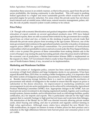 Indian Agriculture: Performance and Challenges 19
channelize these sources in an orderly manner, so that in the process, apart from the private
sector profitability, the farming community is also benefited. This will assist in pushing
Indian agriculture to a higher and more sustainable growth which would be the most
powerful engine for poverty reduction. For areas where the private sector has not shown
much interest such as rainfed areas, tribal areas, natural resource management, pulses, mil-
lets, the role of public research system would continue to be critical.
Price Policy
1.36 Though with economic liberalization and gradual integration with the world economy,
relaxation of export controls on several agricultural products since 1991 have helped
agricultural exports, there are still occasional interventions by the government (for example,
export bans on wheat and rice, or limits on the stocking of grains by private trade that
dissuade the private sector players from investing in the agri-system. However, one of the
main government interventions in the agricultural markets currently is its policy of minimum
support prices (MSP) for agricultural commodities. For procurement of horticultural
commodities which are perishable in nature and not covered under the Price Support Scheme,
with a view to protect the growers of these commodities from making distress sale in the
event of bumper crop during the peak harvesting periods when the prices tend to fall below
the economic cost of production, a Market Intervention Scheme (MIS) is implemented on
the request of a State /UT Government which is ready to bear 50 percent loss (25 percent in
case of North-Eastern States), if any, incurred on its implementation.
Marketing and Warehouse Facilities
1.37 In the context of foodgrains policy, concern has been raised about simultaneous
occurrence of high food inflation and large foodgrains stocks in our granaries. It has been
argued (Kaushik Basu, 2011) that, in creating a better foodgrains policy, it is imperative that
the entire system of foodgrains production, procurement, release and distribution is looked
at. Besides improving storage facilities there is a need to redesign the mechanics of
procurement and release of foodgrains to the market to ensure that the impact on prices is
substantial in the desire direction. An improvement in marketing conditions and
encouragement to private sector participation can be achieved by reforming the Agricultural
Produce Marketing Committee (APMC) Acts. Appropriate changes in the APMC Acts can
boost private sector investment in developing regularized markets, logistics and warehouse
receipt systems, futures markets, and in infrastructure (such as cold storage facilities, quality
certification, etc.) for imports and exports. This is particularly relevant for the high value
segment that is currently hostage to high post-harvest losses and weak farm-firm linkages.
The introduction of the Model Act in 2003 was directed towards allowing private market
yards, direct buying and selling, and also to promote and regulate contract farming in
high value agriculture. Although many states have adopted the new Model Act,
with modifications, its impact on farmers in terms of better prices for their produce and a
reduction in the high differences between farm harvest prices and consumer prices is not
yet visible.
 