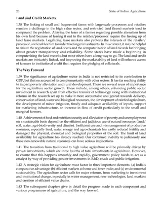 20 State of Indian Agriculture
Land and Credit Markets
1.38 The linking of small and fragmented farms with large-scale processors and retailers
remains a challenge in the high value sector, and restricted land (lease) markets tend to
compound the problem. Allaying the fears of a farmer regarding possible alienation from
his own land because of leasing it out to the retailer/processor require the freeing up of
land lease markets. Legalizing lease markets also protects the interests of the retailer/
processor, and enables him to undertake larger investments. In this context, it may be helpful
to ensure the registration of land deeds and the computerization of land records for bringing
about greater transparency and reliability. Some states have made a beginning in
computerizing the land records, but most others have a long way to go. The land and credit
markets are intricately linked, and improving the marketability of land will enhance access
of farmers to institutional credit that requires the pledging of collaterals.
The Way Forward
1.39 The significance of agriculture sector in India is not restricted to its contribution to
GDP, but that on account of its complementarity with other sectors. It has far reaching ability
to impact poverty alleviation and rural development. There are several areas of importance
for the agriculture sector growth. These include, among others, enhancing public sector
investment in research apart from effective transfer of technology along with institutional
reforms in the research set up to make it more accountable and geared towards delivery,
conservation of land, water and biological resources, the development of rainfed agriculture,
the development of minor irrigation, timely and adequate availability of inputs, support
for marketing infrastructure, an increase in flow of credit particularly to the small and
marginal farmers.
1.40 Achievement of food and nutrition security and alleviation of poverty and unemployment
on a sustainable basis depend on the efficient and judicious use of natural resources (land/
soil, water, agri-biodiversity and climate). Inefficient use and mismanagement of productive
resources, especially land, water, energy and agro-chemicals has vastly reduced fertility and
damaged the physical, chemical and biological properties of the soil. The limit of land
availability for agriculture has already reached. Our continued inability to judiciously use
these non-renewable natural resources can have serious implications.
1.41 The transition from traditional to high value agriculture will be primarily driven by
private investments, which are three fourths of total investments in agriculture. However,
to ensure that this happens smoothly and rapidly, government policy needs to act as a
catalyst by way of providing greater investments in R&D, roads and public irrigation.
1.42 A strategic vision for agriculture must factor in three important elements: (a) India’s
comparative advantage; (b) efficient markets at home and freer trade; and (c) environmental
sustainability. The agriculture sector calls for major reforms, from marketing to investment
and institutional change, especially in water management, new technologies, land markets
and creation of efficient value chains.
1.43 The subsequent chapters give in detail the progress made in each component and
various programmes of agriculture, and the way forward.
 