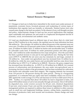 CHAPTER 2
Natural Resource Management
Land use
2.1 Changes in land use in India have intensified in the recent years under pressure of
population, economic forces, livestock pressure and weakening of various types of
institutions that regulate land use formally or informally. Natural factors have also
caused some change in the land use pattern. In the absence of any well thought out plan
and policy, indiscriminate change in land use has several implications that impinge
upon sustainable and optimum use and result in a haphazard development devoid of
economic, social, environmental and aesthetic sense.
2.2 Land use classification based on different type of uses shows that of a total land
mass of 328.73 million ha in the country, the reported area for land utilization has been
306 million ha. This includes 141 million ha (about 46 percent of the reported area) net
sown area, 70 million ha (23 percent) under forest, 26 million ha under non-agricultural
uses, 25 million ha fallow land, 17 million ha barren and unculturable land, 13 million
ha culturable waste land, 10 million ha under permanent pasture and other grazing
land, and 3 million ha under miscellaneous tree crops and groves. Over the years there
has been a gradual increase in area put to non-agricultural uses. During the last forty
years (1970-71 to 2008-09) the net sown area has remained, by and large, constant at
141 million ha. Area under non-agricultural uses has increased from 16 million ha to
26 million ha, while the area under barren and unculturable land has come down from
28 million has in 1970-71 to 17 million ha in 2008-09. However, the gross cropped area
has increased from 166 million ha. in 1970-71 to 195 million ha in 2008-09. As a normal
process of urbanization and development, the area under non-agricultural uses is
increasing, but due to efforts of the government, land has been reclaimed for cultivation
from barren and culturable waste land category. The cropping intensity has increased
from 118 percent to 138 percent during the same period. Owing to a burgeoning
population, it is estimated that per capita total land availability which was 0.32 ha in
2001 against the world average of 2.19 ha will decrease to 0.23 ha in 2025 and 0.19 ha in
2050. Further, it is reported that about 120 million ha land is degraded in India, and
about 5334 million tonnes of soil is lost annually through soil erosion. Out of 120 million
ha degraded area, water erosion accounts for 68 per cent, chemical degradation
21 per cent, wind erosion 10 per cent and the rest physical degradation. Effective land
management policies are required to address these issues in addition to other concerns
such as small size and fragmented holdings, tenancy, ceiling limits, acquisition and
diversion of productive land, land records and inventories, climate change and land
use change.
 