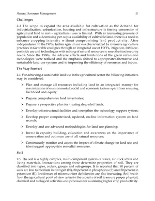 Natural Resource Management 23
Challenges
2.3 The scope to expand the area available for cultivation as the demand for
industrialization, urbanization, housing and infrastructure is forcing conversion of
agricultural land to non – agricultural uses is limited. With an increasing pressure of
population and a decreasing per capita availability of cultivable land, there is a need to
enhance cropping intensity without compromising land productivity. After
independence till the 1970s, Indian agriculture was characterized by intensive agriculture
practices in favorable ecologies through an integrated use of HYVs, irrigation, fertilizer,
pesticide use and technologies with mining of natural resources to meet the food security
needs. Since the 1980s, the adverse effects and limitations of the green revolution
technologies were realized and the emphasis shifted to appropriate/alternative and
sustainable land use systems and to improving the efficiency of resources and inputs.
The Way Forward
2.4 For achieving a sustainable land use in the agricultural sector the following initiatives
may be considered:
Plan and manage all resources including land in an integrated manner for
maximization of environmental, social and economic factors apart from ensuring
livelihood and equity;
Prepare comprehensive land inventories;
Prepare a perspective plan for treating degraded lands;
Develop infrastructural facilities and strengthen the technology support system;
Develop proper computerized, updated, on-line information system on land
records;
Develop and use advanced methodologies for land use planning;
Invest in capacity building, education and awareness on the importance of
conservation and optimum use of all natural resources;
Continuously monitor and assess the impact of climate change on land use and
take/suggest appropriate remedial measures.
Soil
2.5 The soil is a highly complex, multi-component system of water, air, rock strata and
living materials. Interactions among these determine properties of soil. They are
classified into types, orders, groups and sub-groups. It is reported that 90 percent of
soils are low to medium in nitrogen (N), 80 percent in phosphorus (P) and 50 percent in
potassium (K). Incidences of micronutrient deficiencies are also increasing. Soil health
from the agricultural point of view refers to the capacity of soil to ensure proper physical,
chemical and biological activities and processes for sustaining higher crop productivity.
 