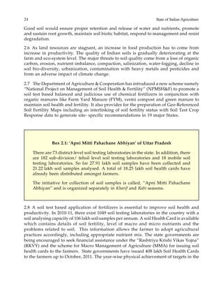 24 State of Indian Agriculture
Good soil would ensure proper retention and release of water and nutrients, promote
and sustain root growth, maintain soil biotic habitat, respond to management and resist
degradation.
2.6 As land resources are stagnant, an increase in food production has to come from
increase in productivity. The quality of Indian soils is gradually deteriorating at the
farm and eco-system level. The major threats to soil quality come from a loss of organic
carbon, erosion, nutrient imbalance, compaction, salinization, water-logging, decline in
soil bio-diversity, urbanization, contamination with heavy metals and pesticides and
from an adverse impact of climate change.
2.7 The Department of Agriculture & Cooperation has introduced a new scheme namely
“National Project on Management of Soil Health & Fertility” (NPMSH&F) to promote a
soil test based balanced and judicious use of chemical fertilizers in conjunction with
organic manures like Farm Yard Manure (FYM), vermi compost and green manure to
maintain soil health and fertility. It also provides for the preparation of Geo-Referenced
Soil Fertility Maps including an interlinking of soil fertility status with Soil Test Crop
Response data to generate site- specific recommendations in 19 major States.
Box 2.1: ‘Apni Mitti Pahachane Abhiyan’ of Uttar Pradesh
There are 73 district-level soil testing laboratories in the state. In addition, there
are 182 sub-division/ tehsil level soil testing laboratories and 18 mobile soil
testing laboratories. So far 27.91 lakh soil samples have been collected and
21.22 lakh soil samples analysed. A total of 18.25 lakh soil health cards have
already been distributed amongst farmers.
The initiative for collection of soil samples is called, “Apni Mitti Pahachane
Abhiyan” and is organized separately in Kharif and Rabi seasons.
2.8 A soil test based application of fertilizers is essential to improve soil health and
productivity. In 2010-11, there exist 1049 soil testing laboratories in the country with a
soil analysing capacity of 106 lakh soil samples per annum. A soil Health Card is available
which contains details of soil fertility, level of macro and micro nutrients and the
problems related to soil. This information allows the farmer to adopt agricultural
practices accordingly, including appropriate nutrient mix. The state governments are
being encouraged to seek financial assistance under the “Rashtriya Krishi Vikas Yojna”
(RKVY) and the scheme for Macro Management of Agriculture (MMA) for issuing soil
health cards to the farmers. State governments have issued 408 lakh Soil Health Cards
to the farmers up to October, 2011. The year-wise physical achievement of targets in the
 