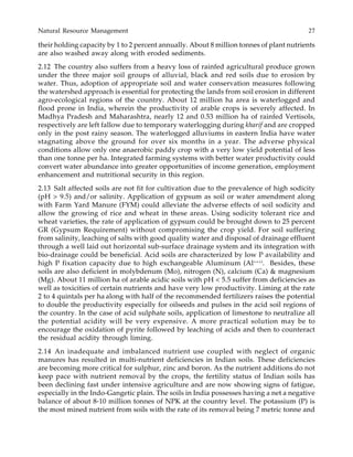 Natural Resource Management 27
their holding capacity by 1 to 2 percent annually. About 8 million tonnes of plant nutrients
are also washed away along with eroded sediments.
2.12 The country also suffers from a heavy loss of rainfed agricultural produce grown
under the three major soil groups of alluvial, black and red soils due to erosion by
water. Thus, adoption of appropriate soil and water conservation measures following
the watershed approach is essential for protecting the lands from soil erosion in different
agro-ecological regions of the country. About 12 million ha area is waterlogged and
flood prone in India, wherein the productivity of arable crops is severely affected. In
Madhya Pradesh and Maharashtra, nearly 12 and 0.53 million ha of rainfed Vertisols,
respectively are left fallow due to temporary waterlogging during kharif and are cropped
only in the post rainy season. The waterlogged alluviums in eastern India have water
stagnating above the ground for over six months in a year. The adverse physical
conditions allow only one anaerobic paddy crop with a very low yield potential of less
than one tonne per ha. Integrated farming systems with better water productivity could
convert water abundance into greater opportunities of income generation, employment
enhancement and nutritional security in this region.
2.13 Salt affected soils are not fit for cultivation due to the prevalence of high sodicity
(pH > 9.5) and/or salinity. Application of gypsum as soil or water amendment along
with Farm Yard Manure (FYM) could alleviate the adverse effects of soil sodicity and
allow the growing of rice and wheat in these areas. Using sodicity tolerant rice and
wheat varieties, the rate of application of gypsum could be brought down to 25 percent
GR (Gypsum Requirement) without compromising the crop yield. For soil suffering
from salinity, leaching of salts with good quality water and disposal of drainage effluent
through a well laid out horizontal sub-surface drainage system and its integration with
bio-drainage could be beneficial. Acid soils are characterized by low P availability and
high P fixation capacity due to high exchangeable Aluminum (Al+++)
. Besides, these
soils are also deficient in molybdenum (Mo), nitrogen (N), calcium (Ca) & magnesium
(Mg). About 11 million ha of arable acidic soils with pH < 5.5 suffer from deficiencies as
well as toxicities of certain nutrients and have very low productivity. Liming at the rate
2 to 4 quintals per ha along with half of the recommended fertilizers raises the potential
to double the productivity especially for oilseeds and pulses in the acid soil regions of
the country. In the case of acid sulphate soils, application of limestone to neutralize all
the potential acidity will be very expensive. A more practical solution may be to
encourage the oxidation of pyrite followed by leaching of acids and then to counteract
the residual acidity through liming.
2.14 An inadequate and imbalanced nutrient use coupled with neglect of organic
manures has resulted in multi-nutrient deficiencies in Indian soils. These deficiencies
are becoming more critical for sulphur, zinc and boron. As the nutrient additions do not
keep pace with nutrient removal by the crops, the fertility status of Indian soils has
been declining fast under intensive agriculture and are now showing signs of fatigue,
especially in the Indo-Gangetic plain. The soils in India possesses having a net a negative
balance of about 8-10 million tonnes of NPK at the country level. The potassium (P) is
the most mined nutrient from soils with the rate of its removal being 7 metric tonne and
 