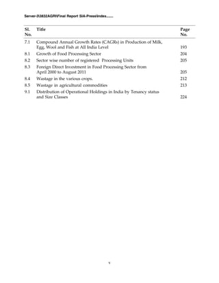 v
Server-33832AGRIFinal Report SIA-PressIndex.......
7.1 Compound Annual Growth Rates (CAGRs) in Production of Milk,
Egg, Wool and Fish at All India Level 193
8.1 Growth of Food Processing Sector 204
8.2 Sector wise number of registered Processing Units 205
8.3 Foreign Direct Investment in Food Processing Sector from
April 2000 to August 2011 205
8.4 Wastage in the various crops. 212
8.5 Wastage in agricultural commodities 213
9.1 Distribution of Operational Holdings in India by Tenancy status
and Size Classes 224
Sl. Title Page
No. No.
 