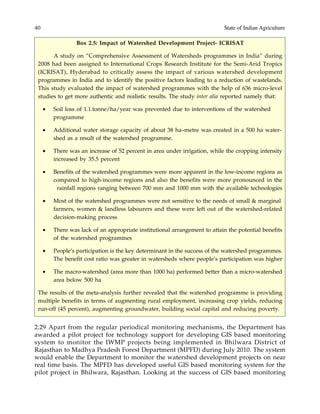 40 State of Indian Agriculture
Box 2.5: Impact of Watershed Development Project- ICRISAT
A study on “Comprehensive Assessment of Watersheds programmes in India” during
2008 had been assigned to International Crops Research Institute for the Semi-Arid Tropics
(ICRISAT), Hyderabad to critically assess the impact of various watershed development
programmes in India and to identify the positive factors leading to a reduction of wastelands.
This study evaluated the impact of watershed programmes with the help of 636 micro-level
studies to get more authentic and realistic results. The study inter alia reported namely that:
• Soil loss of 1.1.tonne/ha/year was prevented due to interventions of the watershed
programme
• Additional water storage capacity of about 38 ha–metre was created in a 500 ha water-
shed as a result of the watershed programme.
• There was an increase of 52 percent in area under irrigation, while the cropping intensity
increased by 35.5 percent
• Benefits of the watershed programmes were more apparent in the low-income regions as
compared to high-income regions and also the benefits were more pronounced in the
rainfall regions ranging between 700 mm and 1000 mm with the available technologies
• Most of the watershed programmes were not sensitive to the needs of small & marginal
farmers, women & landless labourers and these were left out of the watershed-related
decision-making process
• There was lack of an appropriate institutional arrangement to attain the potential benefits
of the watershed programmes
• People’s participation is the key determinant in the success of the watershed programmes.
The benefit cost ratio was greater in watersheds where people’s participation was higher
• The macro-watershed (area more than 1000 ha) performed better than a micro-watershed
area below 500 ha
The results of the meta-analysis further revealed that the watershed programme is providing
multiple benefits in terms of augmenting rural employment, increasing crop yields, reducing
run-off (45 percent), augmenting groundwater, building social capital and reducing poverty.
2.29 Apart from the regular periodical monitoring mechanisms, the Department has
awarded a pilot project for technology support for developing GIS based monitoring
system to monitor the IWMP projects being implemented in Bhilwara District of
Rajasthan to Madhya Pradesh Forest Department (MPFD) during July 2010. The system
would enable the Department to monitor the watershed development projects on near
real time basis. The MPFD has developed useful GIS based monitoring system for the
pilot project in Bhilwara, Rajasthan. Looking at the success of GIS based monitoring
 