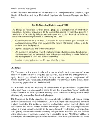 Natural Resource Management 41
system, the matter has been taken up with the MPFD to implement the system in Jaipur
District of Rajasthan and three Districts of Nagaland viz. Kohima, Dimapur and Peren
also.
Box 2.6: Watershed Projects Impact-TERI
The Energy & Resources Institute (TERI) prepared a compendium in 2004 which
summarizes the major impacts due to the intervention caused by watershed projects in
230 districts of 16 states by independent institutions and bodies. Some of the estimated
yields and economic implications as derived by TERI are:
• Overall improvement in land use - Increase in the net sown area, gross cropped area
and area sown more than once, Increase in the number of irrigation options in all the
areas of watershed projects
• Increase in fuel wood and fodder availability
• An increase in agriculture-related employment opportunities among beneficiaries
and in other sectors for non-beneficiaries — Emergence of fishery potential following
the development of tanks and other water bodies
• Marked preference for improved breeds after the project.
Challenges
2.30 The concerns for future trends and scenarios should centre on enhanced water
efficiency, sustainability of irrigated eco-systems, livelihood and intergenerational
equity. Several parts of India are already facing water shortages and the problem will
become acute by 2050 with nearly all the estimated available water put to use as a result
of increasing population and food demand.
2.31 Currently, reuse and recycling of wastewater is not practised on a large scale in
India, and there is a considerable scope to use this alternative. 'Reuse' applies to
wastewaters that are discharged from municipalities, industries and irrigation and then
withdrawn by users other than the dischargers.
2.32 Studies on the likely impacts of increased climate variability and climate change
on the water resources have been limited. Under a changed climatic scenario, a number
of chain events like the melting of glaciers, sea-level rise, submergence of islands and
coastal areas, and deviant rainfall patterns, are likely to occur. Their likely impacts would
include a greater annual variability in the precipitation levels, leading to some parts of
India getting wetter while others becoming drought-prone. Sea-level rise will increase
saline-intrusion of groundwater, rendering it unsuitable for use. All of these will have a
direct impact on surface and groundwater resources. Thus, the major water-related future
 