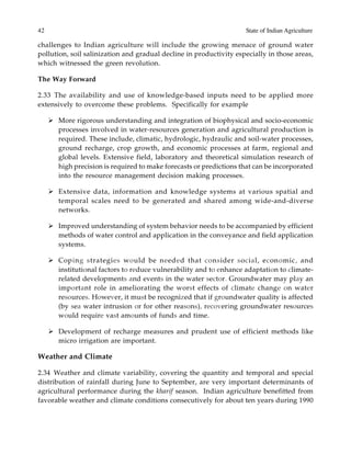 42 State of Indian Agriculture
challenges to Indian agriculture will include the growing menace of ground water
pollution, soil salinization and gradual decline in productivity especially in those areas,
which witnessed the green revolution.
The Way Forward
2.33 The availability and use of knowledge-based inputs need to be applied more
extensively to overcome these problems. Specifically for example
More rigorous understanding and integration of biophysical and socio-economic
processes involved in water-resources generation and agricultural production is
required. These include, climatic, hydrologic, hydraulic and soil-water processes,
ground recharge, crop growth, and economic processes at farm, regional and
global levels. Extensive field, laboratory and theoretical simulation research of
high precision is required to make forecasts or predictions that can be incorporated
into the resource management decision making processes.
Extensive data, information and knowledge systems at various spatial and
temporal scales need to be generated and shared among wide-and-diverse
networks.
Improved understanding of system behavior needs to be accompanied by efficient
methods of water control and application in the conveyance and field application
systems.
Coping strategies would be needed that consider social, economic, and
institutional factors to reduce vulnerability and to enhance adaptation to climate-
related developments and events in the water sector. Groundwater may play an
important role in ameliorating the worst effects of climate change on water
resources. However, it must be recognized that if groundwater quality is affected
(by sea water intrusion or for other reasons), recovering groundwater resources
would require vast amounts of funds and time.
Development of recharge measures and prudent use of efficient methods like
micro irrigation are important.
Weather and Climate
2.34 Weather and climate variability, covering the quantity and temporal and special
distribution of rainfall during June to September, are very important determinants of
agricultural performance during the kharif season. Indian agriculture benefitted from
favorable weather and climate conditions consecutively for about ten years during 1990
 