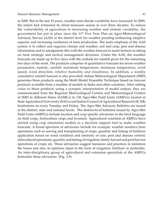 Natural Resource Management 43
to 2000. But in the last 10 years, weather and climate variability have increased. In 2009,
the nation had witnessed its driest monsoon season in over three decades. To reduce
the vulnerability of agriculture to increasing weather and climate variability, the
government has put in place since the 11th
Five Year Plan an Agro-Meteorological
Advisory Service (AAS) at the district level for weather proofing (enhancing adaptive
capacity and increasing resilience) of farm production. The main emphasis of the AAS
system is to collect and organize climate and weather, soil and crop, pest and disease
information and to amalgamate this with the weather forecast to assist farmers in taking
on farm strategic and tactical management decisions. Under the AAS, the weather
forecasts are made up to five days with the outlook for rainfall given for the remaining
two days of the week. The products comprise of quantitative forecasts for seven weather
parameters, namely, rainfall, maximum temperature, minimum temperature, wind
speed, wind direction, relative humidity and cloudiness. In addition, a weekly
cumulative rainfall forecast is also provided. Indian Meteorological Department (IMD)
generates these products using the Multi Model Ensemble Technique based on forecast
products available from a number of models in India and other countries. After adding
value to these products using a synoptic interpretation of model output, they are
communicated from the Regional Meteorological Centres and Meteorological Centres
of IMD in different States (SAMCs) to 130 Agro-Met Field Units (AMFUs) located at
State Agricultural University (SAUs) and Indian Council of Agricultural Research (ICAR)
Institutions on every Tuesday and Friday. The Agro-Met Advisory Bulletins are issued
at the district, state and national levels. The district-level bulletins issued by Agro-Met
Field Units (AMFUs) include location and crop specific advisories in the local language
on field crops, horticulture crops and livestock. Agricultural scientists at AMFUs have
started using crop simulation models as a decision support tool to make weather
forecasts. A broad spectrum of advisories include for example: weather sensitive farm
operations such as sowing and transplanting of crops; quantity and timing of fertilizer
application based on wind condition and intensity of rain; pest and disease control;
intercultural operations; quantity and timing of irrigation; timely harvest and post harvest
operations of crops; etc. These advisories suggest measures and practices to minimize
the losses and also, to optimize input in the form of irrigation, fertilizer or pesticides.
An inter-disciplinary group of agricultural and extension specialists at the AMFUs
formulate these advisories. (Fig. 2.9)
 