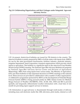 44 State of Indian Agriculture
2.35 At present, district-level bulletins are issued for 550 districts in the country. The
state-level bulletin is jointly prepared by SMCs of all the states with inputs from AMFUs
for use by the state government functionaries, fertilizer industry, pesticide industry,
irrigation department, Seed Corporation, transport organizations which provide critical
inputs to agriculture. This bulletin is a significant input to the state-level Crop Weather
Watch Group (CWWG) meeting. The National Agro-Met Advisory Bulletins are prepared
by National Agro-Met Advisory Service Centre and Division of Agricultural
Meteorology, IMD, Pune using inputs from various states. The Ministry of Agriculture,
GOI, uses these bulletins to take important decisions in CWWG meetings at the national
level. These services are provided in collaboration with a number of other organizations.
A collaborative programme sponsored by MOA on the development of Extended Range
Forecast System (ERFS) is being pursued jointly by IMD, Nation Centre for Medium
Range Forecast of Weather (NCMRFW), DAC, ICAR, SAC, IITD and IRI to provide
spatially and temporally differentiated weather information with a lead time of one
month for providing input support services to farmers.
2.36 Information on agro-advisory is disseminated through multi-modes of delivery
including mass and electronic media like AIR, television, print media, internet as well
Fig 2.9: Collaborating Organizations and their Linkages under Integrated Agro-met
Advisory Service
 