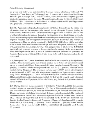 Natural Resource Management 45
as group and individual relationships through e-mail, telephone, SMS and IVR
(Interactive Voice Response Technology), etc. A number of private firms like Reuter
Market Light, Handygo, IFFCO Sanchar Limited, Nokia are disseminating the agro-met
advisories generated under the Agro-Meteorological Advisory Service (AAS) through
SMS and IVR in 15 states and in Maharashtra in collaboration with the State Department
of Agriculture, Government of Maharashtra.
2.37 The Agro meteorological Advisory Service (AAS) has demonstrated the critical role
of weather forecast in increasing the overall preparedness of farmers, leading to
substantially better outcomes. For more effective approaches to deliver climate and
weather information to farmers through a participatory, cross-disciplinary approach,
farmer’s awareness programmes also known as roving seminars are organized that bring
together research and development institutions, relevant disciplines, and farmers as
equal partners. They are jointly organized by IMD, ICAR, SAUs, local NGOs, and other
stake holders. In order to improve the linkage with the AAS system and develop a local
(village) level rain measuring network, 5 rain guages made of plastic were distributed
to the selected group of progressive farmers during the meeting. So far such seminars
have been organized at AMFUs. IMD in collaboration with partners has published an
Agromet Brochure providing all the details about AAS and its implementation by all
concerned.
2.38 In the year 2011-12, there was normal South-West monsoon rainfall (June-September)
in India. At the meteorological sub-division level, 33 out of 36 met sub-divisions received
excess or normal rainfall and three met sub-divisions namely, Assam & Meghalaya (-24
percent), Arunachal Pradesh (-32 percent) and NMMT (-27 percent) received deficit
rainfall during this period. The country as a whole received 899.9 mm of rainfall against
a normal rainfall of 887.5 mm which represents a deviation of 1 percent more than the
Long Period Average (LPA). Out of 603 districts for which rainfall data were available,
144 districts (24 percent) received excess rainfall, 315 districts (52 percent) received normal
rainfall, 137 districts (23 percent) deficit rainfall and only 7 districts (1 percent) received
scanty rainfall.
2.39 During the post-monsoon season (1 October to 7 December, 2011), the country
received 48 percent less rainfall than the LPA. Out of 36 meteorological sub-divisions,
one received excess rainfall, 05 received normal rainfall, 06 received deficient rainfall,
23 received scanty rainfall and one met sub-division received no rainfall. The Northeast
monsoon seasonal rainfall over the southern peninsula was 14 percent lesser than the
LPA. Rainfall in major met-sub-divisions covered by the North-East monsoon was
Coastal Andhra Pradesh (-46 percent), Telangana (-85 percent), Rayalseema (-22 percent),
Tamil Nadu & Pondicherry (25 percent), Coastal Karnataka (1 percent), North Interior
Karnataka (-43 percent), South Interior Karnataka (2 percent), and Kerala
(-9 percent).
 