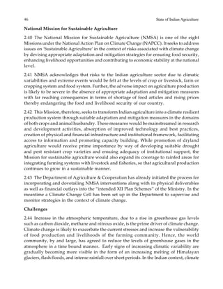 46 State of Indian Agriculture
National Mission for Sustainable Agriculture
2.40 The National Mission for Sustainable Agriculture (NMSA) is one of the eight
Missions under the National Action Plan on Climate Change (NAPCC). It seeks to address
issues on ‘Sustainable Agriculture’ in the context of risks associated with climate change
by devising appropriate adaptation and mitigation strategies for ensuring food security,
enhancing livelihood opportunities and contributing to economic stability at the national
level.
2.41 NMSA acknowledges that risks to the Indian agriculture sector due to climatic
variabilities and extreme events would be felt at the levels of crop or livestock, farm or
cropping system and food system. Further, the adverse impact on agriculture production
is likely to be severe in the absence of appropriate adaptation and mitigation measures
with far reaching consequences in terms of shortage of food articles and rising prices
thereby endangering the food and livelihood security of our country.
2.42 This Mission, therefore, seeks to transform Indian agriculture into a climate resilient
production system through suitable adaptation and mitigation measures in the domains
of both crops and animal husbandry. These measures would be mainstreamed in research
and development activities, absorption of improved technology and best practices,
creation of physical and financial infrastructure and institutional framework, facilitating
access to information and promoting capacity building. While promotion of dryland
agriculture would receive prime importance by way of developing suitable drought
and pest resistant crop varieties and ensuing adequacy of institutional support, the
Mission for sustainable agriculture would also expand its coverage to rainfed areas for
integrating farming systems with livestock and fisheries, so that agricultural production
continues to grow in a sustainable manner.
2.43 The Department of Agriculture & Cooperation has already initiated the process for
incorporating and dovetailing NMSA interventions along with its physical deliverables
as well as financial outlays into the “intended XII Plan Schemes” of the Ministry. In the
meantime a Climate Change Cell has been set up in the Department to supervise and
monitor strategies in the context of climate change.
Challenges
2.44 Increase in the atmospheric temperature, due to a rise in greenhouse gas levels
such as carbon dioxide, methane and nitrous oxide, is the prime driver of climate change.
Climate change is likely to exacerbate the current stresses and increase the vulnerability
of food production and livelihoods of the farming community. Hence, the world
community, by and large, has agreed to reduce the levels of greenhouse gases in the
atmosphere in a time bound manner. Early signs of increasing climatic variability are
gradually becoming more visible in the form of an increasing melting of Himalayan
glaciers, flash floods, and intense rainfall over short periods. In the Indian context, climate
 