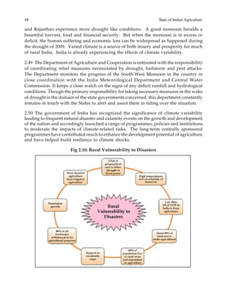 48 State of Indian Agriculture
and Rajasthan experience more drought like conditions. A good monsoon heralds a
bountiful harvest, food and financial security. But when the monsoon is in excess or
deficit, the human suffering and economic loss can be widespread as happened during
the drought of 2009. Varied climate is a source of both misery and prosperity for much
of rural India. India is already experiencing the effects of climate variability.
2.49 The Department of Agriculture and Cooperation is entrusted with the responsibility
of coordinating relief measures necessitated by drought, hailstorm and pest attacks.
The Department monitors the progress of the South-West Monsoon in the country in
close coordination with the India Meteorological Department and Central Water
Commission. It keeps a close watch on the signs of any deficit rainfall and hydrological
conditions. Though the primary responsibility for taking necessary measures in the wake
of drought is the domain of the state governments concerned, this department constantly
remains in touch with the States to alert and assist them in tiding over the situation.
2.50 The government of India has recognized the significance of climate variability
leading to frequent natural disaster and calamity events on the growth and development
of the nation and accordingly launched a range of programmes, policies and institutions
to moderate the impacts of climate-related risks. The long-term centrally sponsored
programmes have contributed much to enhance the development potential of agriculture
and have helped build resilience to climate shocks.
Fig 2.10: Rural Vulnerability to Disasters
 