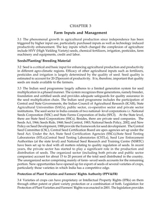 CHAPTER 3
Farm Inputs and Management
3.1 The phenomenal growth in agricultural production since independence has been
triggered by higher input use, particularly purchased inputs as well as technology induced
productivity enhancement. The key inputs which changed the complexion of agriculture
include HYV (High Yielding Variety) seeds, chemical fertilizers, irrigation, pesticides, farm
machinery and equipments, credit and labor.
Seeds/Planting/ Breeding Material
3.2 Seed is a critical and basic input for enhancing agricultural production and productivity
in different agro-climatic regions. Efficacy of other agricultural inputs such as fertilizers,
pesticides and irrigation is largely determined by the quality of seed. Seed quality is
estimated to account for 20-25percent of productivity. It is, therefore, important that quality
seeds are made available to the farmers.
3.3 The Indian seed programme largely adheres to a limited generation system for seed
multiplication in a phased manner. The system recognizes three generations, namely breeder,
foundation and certified seeds and provides adequate safeguards for quality assurance in
the seed multiplication chain. The Indian seed programme includes the participation of
Central and State Governments, the Indian Council of Agricultural Research (ICAR), State
Agricultural Universities (SAUs), public sector, co-operative sector and private sector
institutions. The seed sector in India consists of two national- level corporations i.e. National
Seeds Corporation (NSC) and State Farms Corporation of India (SFCI). At the State level,
there are State Seed Corporations (SSCs). Besides, there are private seed companies. The
Seeds Act, 1966; Seeds Rule, 1968; Seed Control, 1983; National Seeds Policy, 2002; and New
Policy on Seed Development, 1988 provide the framework for seed development . The Central
Seed Committee (CSC), Central Seed Certification Board are apex agencies set up under the
Seed Act. Under the Act, State Seed Certification Agencies (SSCs),State Seed Testing
Laboratories (STLs),Central Seed Testing Laboratories (CSTLs), Seed Law Enforcement
Authorities (at the state level) and National Seed Research and Training Centre (NSRTC)
have been set up to deal with all matters relating to quality regulation of seeds. In recent
years, the private sector has started to play a significant role in the production and
distribution of seeds. The organized sector (including both private and public sector
companies) account for about 15 to 20 percent of the total seed distributed in the country.
The unorganized sector comprising mainly of farm- saved seeds accounts for the remaining
portion. New opportunities have opened up for export of seeds of several varieties of crops,
particularly those varieties in which India has a competitive edge.
Protection of Plant Varieties and Farmers’ Rights Authority (PPV&FR)
3.4 Varieties of crops can have proprietary or Intellectual Property Rights (IPRs) on them
through either patent or plant variety protection or a combination of both. Legislation for
Protection of Plant Varieties and Farmers’ Rights was enacted in 2001. The legislation provides
 