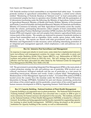 Farm Inputs and Management 61
3.28 Pesticide residues in food commodities is an important food safety issue. To monitor
pesticide residues in agricultural commodities for consumption, a central sector scheme
entitled “Monitoring of Pesticide Residues at National Level” in food commodities and
environmental samples has been in operation since October, 2006 with the participation of
21 laboratories functioning under the following: the Ministry of Agriculture, Indian Council
of Agricultural Research, Ministry of Health and Family Welfare, Ministry of Environment
and Forests, Council of Scientific and Industrial Research, Ministry of Chemicals and Fertilizer,
Ministry of Commerce & Industry and State Agricultural Universities across the country.
Under the scheme, participating laboratories collect samples of food commodities from
various Agriculture Produce Marketing Committee (APMC) markets, the Public Distribution
System (PDS) and irrigated water and soil samples from intensive agricultural fields across
various parts of the country. The samples are analyzed for presence of pesticide residues in
various food commodities such as vegetables, fruits, cereals, spices, pulses, milk, butter,
fish, meat, tea etc. The reports are shared with state governments and the concerned
Ministries and Organizations to take necessary action including intensifying promotion of
an integrated pest management approach, which emphasizes a safe and judicious use of
pesticides.
3.29 The government is promoting Integrated Pest Management (IPM) as the main plank of
a plant protection strategy for safe and judicious use of pesticides. IPM involves use of
cultural, mechanical, biological methods and the use of pesticides as a last resort for
controlling insects-pests, diseases and weeds. Under a scheme titled “Strengthening &
Modernization of Pest Management Approach in India”, 31 Central IPM centres (CIPMCs)
located across the country have the mandate under the Directorate of Plant Protection,
Quarantine & Storage (DPPQ&S), Faridabad for pest and disease monitoring, production
and release of bio-control agents and bio-pesticides, conservation of bio-control agents and
human resource development in IPM by organizing Farmers’ Field Schools (FFSs).
Box 3.6: Intensive Pest Surveillance and Management
In response to major pest attacks in recent years, some states have implemented intensive
pest surveillance and management systems for major crops vulnerable to pests and
diseases under Rashtriya Krishi Vikas Yojana (RKVY), e.g., Maharashtra in 2009 (for
soybean and pulses) and Orissa in 2010 (for rice). The new strategy has proved to be
effective and has been advocated for other States by the National Centre for Integrated
Pest Management (NCIPM), New Delhi of ICAR.
Box 3.7: Capacity Building - National Institute of Plant Health Management
Capacity building is an important area in plant protection. The National Plant Protection
Training Institute (NPPTI), Hyderabad was converted into a society in 2008 to give it
more autonomy for human resource development in bio-security. The institute, renamed
as the National Institute of Plant Health Management (NIPHM), is headed by a Director
General. Its facilities are being upgraded and the faculty expanded for augmenting capacity
for training in plant health management. NIPHM is being developed as the premier
institution for capacity building in the country as well as internationally.
 