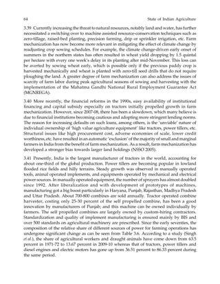 64 State of Indian Agriculture
3.39 Currently increasing the threat to natural resources, notably land and water, has further
necessitated a switching over to machine assisted resource-conservation techniques such as
zero-tillage, raised-bed planting, precision farming, drip or sprinkler irrigation, etc. Farm
mechanization has now become more relevant in mitigating the effect of climate change by
readjusting crop sowing schedules. For example, the climate change-driven early onset of
summers in the northern states has often resulted in wheat yield dropping by 1.5 quintal
per hectare with every one week’s delay in its planting after mid-November. This loss can
be averted by sowing wheat early, which is possible only if the previous paddy crop is
harvested mechanically and wheat is planted with zero-till seed drills that do not require
ploughing the land. A greater degree of farm mechanization can also address the issues of
scarcity of farm labor during peak agricultural seasons of sowing and harvesting with the
implementation of the Mahatma Gandhi National Rural Employment Guarantee Act
(MGNREGA).
3.40 More recently, the financial reforms in the 1990s, easy availability of institutional
financing and capital subsidy especially on tractors initially propelled growth in farm
mechanization. However, since 2007-08, there has been a slowdown, which many believe is
due to financial institutions becoming cautious and adopting more stringent lending norms.
The reason for increasing defaults on such loans, among others, is the ‘unviable’ nature of
individual ownership of ‘high value agriculture equipment’ like tractors, power tillers, etc.
Structural issues like high procurement cost, adverse economies of scale, lower credit
worthiness, etc. have resulted in an automatic ‘exclusion’ of the majority of small and marginal
farmers in India from the benefit of farm mechanization. As a result, farm mechanization has
developed a stronger bias towards larger land holdings (NSSO 2005).
3.41 Presently, India is the largest manufacturer of tractors in the world, accounting for
about one-third of the global production. Power tillers are becoming popular in lowland
flooded rice fields and hilly terrains. Steady growth was observed in manually operated
tools, animal operated implements, and equipments operated by mechanical and electrical
power sources. In manually operated equipment, the number of sprayers has almost doubled
since 1992. After liberalization and with development of prototypes of machines,
manufacturing got a big boost particularly in Haryana, Punjab, Rajasthan, Madhya Pradesh
and Uttar Pradesh. About 700-800 combines are sold annually. Tractor operated combine
harvester, costing only 25-30 percent of the self propelled combine, has been a good
innovation by manufacturers of Punjab; and this machine can be owned individually by
farmers. The self propelled combines are largely owned by custom-hiring contractors.
Standardization and quality of implement manufacturing is ensured mainly by BIS and
over 500 standards on agricultural machinery are prescribed. Since the early seventies, the
composition of the relative share of different sources of power for farming operations has
undergone significant change as can be seen from Table 3.6. According to a study (Singh
et al.), the share of agricultural workers and draught animals have come down from 63.5
percent in 1971-72 to 13.67 percent in 2009-10 whereas that of tractors, power tillers and
diesel engines and electric motors has gone up from 36.51 percent to 86.33 percent during
the same period.
 