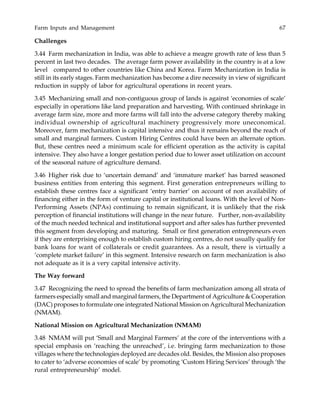 Farm Inputs and Management 67
Challenges
3.44 Farm mechanization in India, was able to achieve a meagre growth rate of less than 5
percent in last two decades. The average farm power availability in the country is at a low
level compared to other countries like China and Korea. Farm Mechanization in India is
still in its early stages. Farm mechanization has become a dire necessity in view of significant
reduction in supply of labor for agricultural operations in recent years.
3.45 Mechanizing small and non-contiguous group of lands is against ‘economies of scale’
especially in operations like land preparation and harvesting. With continued shrinkage in
average farm size, more and more farms will fall into the adverse category thereby making
individual ownership of agricultural machinery progressively more uneconomical.
Moreover, farm mechanization is capital intensive and thus it remains beyond the reach of
small and marginal farmers. Custom Hiring Centres could have been an alternate option.
But, these centres need a minimum scale for efficient operation as the activity is capital
intensive. They also have a longer gestation period due to lower asset utilization on account
of the seasonal nature of agriculture demand.
3.46 Higher risk due to ‘uncertain demand’ and ‘immature market’ has barred seasoned
business entities from entering this segment. First generation entrepreneurs willing to
establish these centres face a significant ‘entry barrier’ on account of non availability of
financing either in the form of venture capital or institutional loans. With the level of Non-
Performing Assets (NPAs) continuing to remain significant, it is unlikely that the risk
perception of financial institutions will change in the near future. Further, non-availability
of the much needed technical and institutional support and after sales has further prevented
this segment from developing and maturing. Small or first generation entrepreneurs even
if they are enterprising enough to establish custom hiring centres, do not usually qualify for
bank loans for want of collaterals or credit guarantees. As a result, there is virtually a
‘complete market failure’ in this segment. Intensive research on farm mechanization is also
not adequate as it is a very capital intensive activity.
The Way forward
3.47 Recognizing the need to spread the benefits of farm mechanization among all strata of
farmers especially small and marginal farmers, the Department of Agriculture & Cooperation
(DAC) proposes to formulate one integrated National Mission on Agricultural Mechanization
(NMAM).
National Mission on Agricultural Mechanization (NMAM)
3.48 NMAM will put ‘Small and Marginal Farmers’ at the core of the interventions with a
special emphasis on ‘reaching the unreached’, i.e. bringing farm mechanization to those
villages where the technologies deployed are decades old. Besides, the Mission also proposes
to cater to ‘adverse economies of scale’ by promoting ‘Custom Hiring Services’ through ‘the
rural entrepreneurship’ model.
 