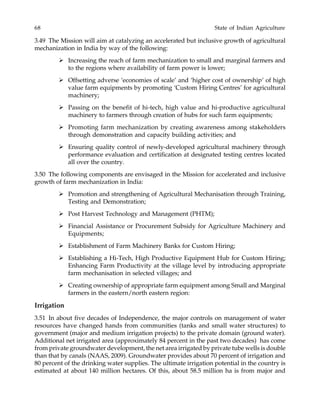 68 State of Indian Agriculture
3.49 The Mission will aim at catalyzing an accelerated but inclusive growth of agricultural
mechanization in India by way of the following:
Increasing the reach of farm mechanization to small and marginal farmers and
to the regions where availability of farm power is lower;
Offsetting adverse ‘economies of scale’ and ‘higher cost of ownership’ of high
value farm equipments by promoting ‘Custom Hiring Centres’ for agricultural
machinery;
Passing on the benefit of hi-tech, high value and hi-productive agricultural
machinery to farmers through creation of hubs for such farm equipments;
Promoting farm mechanization by creating awareness among stakeholders
through demonstration and capacity building activities; and
Ensuring quality control of newly-developed agricultural machinery through
performance evaluation and certification at designated testing centres located
all over the country.
3.50 The following components are envisaged in the Mission for accelerated and inclusive
growth of farm mechanization in India:
Promotion and strengthening of Agricultural Mechanisation through Training,
Testing and Demonstration;
Post Harvest Technology and Management (PHTM);
Financial Assistance or Procurement Subsidy for Agriculture Machinery and
Equipments;
Establishment of Farm Machinery Banks for Custom Hiring;
Establishing a Hi-Tech, High Productive Equipment Hub for Custom Hiring;
Enhancing Farm Productivity at the village level by introducing appropriate
farm mechanisation in selected villages; and
Creating ownership of appropriate farm equipment among Small and Marginal
farmers in the eastern/north eastern region:
Irrigation
3.51 In about five decades of Independence, the major controls on management of water
resources have changed hands from communities (tanks and small water structures) to
government (major and medium irrigation projects) to the private domain (ground water).
Additional net irrigated area (approximately 84 percent in the past two decades) has come
from private groundwater development, the net area irrigated by private tube wells is double
than that by canals (NAAS, 2009). Groundwater provides about 70 percent of irrigation and
80 percent of the drinking water supplies. The ultimate irrigation potential in the country is
estimated at about 140 million hectares. Of this, about 58.5 million ha is from major and
 