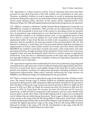 70 State of Indian Agriculture
3.56 Agriculture is a labour intensive activity. Cost of cultivation data shows that labor
accounts for more than 40 percent of the total variable cost of production in most cases.
Therefore, availability of labour to work in agriculture is crucial in sustaining agricultural
production. Raising the wage levels of casual workers both in agriculture and non-agriculture
sectors needs adequate policy attention. In this regard, stricter implementation of the
Minimum Wages Act, 1948 and targeted employment generation programmes are important.
3.57 NREGA, renamed as Mahatma Gandhi National Rural Employment Guarantee Act
(MGNREGA), enacted on September, 2005 provides for the enhancement of livelihood
security of the households in rural areas of the country by providing at least one hundred
days of guaranteed wage employment in every financial year to every household whose
adult members volunteer to do unskilled manual work. A very significant feature of this
Act is that if a worker who has applied for work under MGNREGA is not provided
employment within 15 days from the date on which work is requested, an unemployment
allowance shall be payable by the state government at the rate prescribed in the Act. The
Scheme is working as a social safety net. It has prevented distress migration and helped in
empowerment of women. Some studies carried out in recent years have shown that while
MGNREGS has assisted in renovation of ponds and canals, water conservation and water
harvesting structures, drought proofing and tree plantation, flood control, micro and minor
irrigation works and land development which will have a positive impact on agricultural
productivity, it has also led to a substantial increases in the wage rates of agricultural and
non-agricultural laborers, reduced the availability of labour for agricultural operations and
increased the cost of cultivation.
3.58 Agricultural wages have been traditionally low due to low productivity, large disguised
unemployment in agriculture due to lack of sufficient employment opportunities elsewhere.
However, in recent years there is a perceptible change in this trend due to rapid economic
growth and adoption of policies for employment generation including promotion of self
employment opportunities. Major policy measures influencing the wage increase are
MNREGA and Minimum Wages Act implemented by the government.
3.59 There is a steady increase of agricultural wages in all major the states of India in recent
years. The annual average wage in Andhra Pradesh for unskilled agricultural labor has
increased by 28.6 percent in 2009 compared to 2008 and further increased by 22.5 percent in
2010. Similarly in Orissa the wage increase has been 20 percent in 2009 over 2008 and 30.7
percent in 2010 over 2009. In Punjab the increase has been 22.2 percent in 2009 and 20.3
percent in 2010. In Tamil Nadu the increase has been 20.4 percent and 27.6 percent,
respectively, in 2009 and 2010 in comparison to the respective previous years. Similar trend
has prevailed in all the other States with double digit growth in wages even exceeding the
rate of inflation that prevailed during this period. Rural wages in Kerala were the highest
in the country in the range of Rs.216-305 during 2008-10, followed by Tamil Nadu, Andhra
Pradesh and Karnataka in that order in the Southern Region. In the Northern region, Haryana
recorded the highest agricultural wages in the range of Rs.121-182 during 2008-10 period
followed by Punjab in the range of Rs 110-162, and Rajasthan in the range of Rs.105-139.
West Bengal and Uttar Pradesh followed in that order.
 