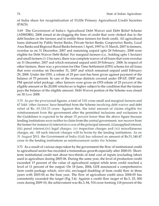 74 State of Indian Agriculture
of India share for recapitalization of 53,026 Primary Agricultural Credit Societies
(PACS).
3.69 The Government of India's Agricultural Debt Waiver and Debt Relief Scheme
(ADWDRS), 2008 aimed at de-clogging the lines of credit that were choked due to the
debt burden on the farmers and to entitle these farmers for fresh credit. All agricultural
loans disbused by Public Sector Banks, Private Sector Banks, Cooperative Banks, Local
Area Banks and Regional Rural Banks between 1 April, 1997 to 31 March, 2007 to farmers,
overdue as on 31 December, 2007 and remaining unpaid upto 28 February, 2008 were
eligible for Debt Waiver Debt Relief. For marginal farmers (i.e., holding upto 1 hectare)
and small farmers (1-2 hectare), there was complete waiver of all loans that were overdue
on 31 December, 2007 and which remained unpaid until 29 February, 2008. In respect of
other farmers, there was a provision for One Time Settlement (OTS) scheme for all loans
that were overdue on December 31, 2007 and which remained unpaid until February
29, 2008. Under the OTS, a rebate of 25 per cent has been given against payment of the
balance of 75 percent. In case of the revenue districts covered under DPAP, DDP and
PM special relief package, other farmers were given an OTS rebate of 25 percent of the
eligible amount or Rs.20,000 whichever is higher subject to the condition that the farmer
pays the balance of the eligible amount. Debt Waiver portion of the Scheme was closed
on 30 June 2008.
3.70 As per the provisional figures, a total of 3.01 crore small and marginal farmers and
67 lakh 'other farmers' have benefited from the Scheme involving debt waiver and debt
relief of Rs. 65,318.33 crore. Against this, the total amount of claims eligible for
reimbursement from the government after the permitted inclusions and exclusions in
the Guidelines is expected to be about 15 percent lower than the above figure because
lending institutions were neither to claim from the central government, nor recover from
the farmer for instance (i) interest in excess of the principal amount, (ii)unapplied interest,
(iii) penal interest,(iv) legal charges, (v) inspection charges and (vi) miscellaneous
charges, etc. All such interest/charges will be borne by the lending institutions. As on
31 August 2011, the Government of India (Gol) has released an amount of Rs.51,340.47
crore to the lending institutions as reimbursement under the Scheme.
3.71 As a result of various steps taken by the government the flow of institutional credit
to agricultural sector has recorded a tremendous growth especially after 2000-01. Short-
term institutional credit met about two-thirds of total cost of inputs (excluding labor)
used in agriculture during 2005-06. During the same year, the level of production credit
exceeded 15 percent of the value of agricultural output while term credit reached a
level of 11 percent of the output. On 18 June, 2004, GOI announced a comprehensive
farm credit package which, inter-alia, envisaged doubling of farm credit flow in three
years with 2003-04 as the base year. The flow of agriculture credit since 2004-05 has
consistently exceeded the target (Fig 3.4). Against a credit flow target of Rs.3, 25, 000
crore during 2009-10, the achievement was Rs.3, 84, 514 crore forming 118 percent of the
 