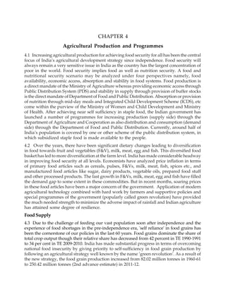 CHAPTER 4
Agricultural Production and Programmes
4.1 Increasing agricultural production for achieving food security for all has been the central
focus of India’s agricultural development strategy since independence. Food security will
always remain a very sensitive issue in India as the country has the largest concentration of
poor in the world. Food security implies food as well as nutrition security. A food and
nutritional security scenario may be analyzed under four perspectives namely, food
availability, economic access, absorption and stability in food systems. Food production is
a direct mandate of the Ministry of Agriculture whereas providing economic access through
Public Distribution System (PDS) and stability in supply through provision of buffer stocks
is the direct mandate of Department of Food and Public Distribution. Absorption or provision
of nutrition through mid-day meals and Integrated Child Development Scheme (ICDS), etc
come within the purview of the Ministry of Women and Child Development and Ministry
of Health. After achieving near self sufficiency in staple food, the Indian government has
launched a number of programmes for increasing production (supply side) through the
Department of Agriculture and Cooperation as also distribution and consumption (demand
side) through the Department of Food and Public Distribution. Currently, around half of
India’s population is covered by one or other scheme of the public distribution system, in
which subsidized staple food is made available to the people.
4.2 Over the years, there have been significant dietary changes leading to diversification
in food towards fruit and vegetables (F&V), milk, meat, egg and fish. This diversified food
basket has led to more diversification at the farm level. India has made considerable headway
in improving food security at all levels. Economists have analyzed price inflation in terms
of primary food articles such as cereals, pulses, F&Vs, milk, meat, fish, spices etc., and
manufactured food articles like sugar, dairy products, vegetable oils, prepared food stuff
and other processed products. The fast growth in F&Vs, milk, meat, egg and fish have filled
the demand gap to some extent in these commodities. But in recent months, soaring prices
in these food articles have been a major concern of the government. Application of modern
agricultural technology combined with hard work by farmers and supportive policies and
special programmes of the government (popularly called green revolution) have provided
the much needed strength to minimize the adverse impact of rainfall and Indian agriculture
has attained some degree of resilience.
FoodSupply
4.3 Due to the challenge of feeding our vast population soon after independence and the
experience of food shortages in the pre-independence era, 'self reliance' in food grains has
been the cornerstone of our policies in the last 60 years. Food grains dominate the share of
total crop output though their relative share has decreased from 42 percent in TE 1990-1991
to 34 per cent in TE 2009-2010. India has made substantial progress in terms of overcoming
national food insecurity by giving priority to self-sufficiency in food grain production by
following an agricultural strategy well known by the name ‘green revolution’. As a result of
the new strategy, the food grain production increased from 82.02 million tonnes in 1960-61
to 250.42 million tonnes (2nd advance estimate) in 2011-12.
 