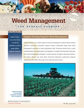 F O R O R G A N I C F A R M E R S
Weed Management
PM 1883 August 2003
O
Mechanical tillage
is an important
component of organic
weed management.
Organic Farming Requires Weed Management
Organic farmers use a wide variety of tools and strategies to control weeds without
synthetic chemicals. Successful organic farmers continually adapt their weed
management practices as weed populations shift. Producers should have a good
understanding of the philosophies and legalities of organic farming before they plan
their weed management strategies. A brief overview of organic agriculture follows;
for further details, see Iowa State University Extension publication Organic
Agriculture (PM 1880). (See page 8 for ordering instructions.)
Organic farmers
use a wide variety
of tools and
strategies to control
weeds without
synthetic chemicals.
K.DELATE
 