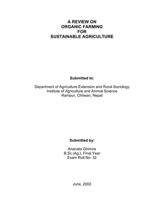 A REVIEW ON
ORGANIC FARMING
FOR
SUSTAINABLE AGRICULTURE
Submitted to:
Department of Agriculture Extension and Rural Sociology
Institute of Agriculture and Animal Science
Rampur, Chitwan, Nepal
Submitted by:
Ananata Ghimire
B.Sc (Ag.), Final Year
Exam Roll No: 32
June, 2002
 