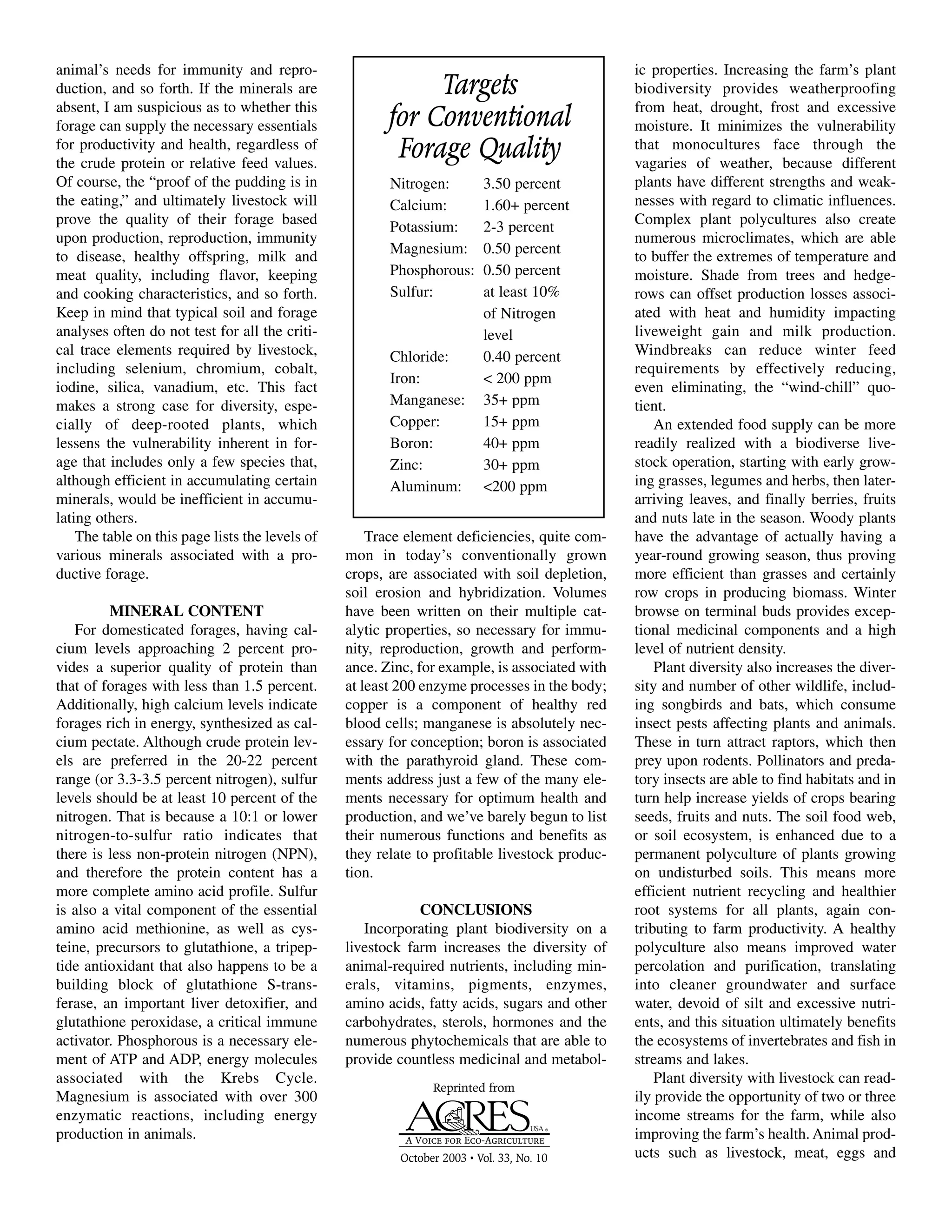 animal’s needs for immunity and repro-
duction, and so forth. If the minerals are
absent, I am suspicious as to whether this
forage can supply the necessary essentials
for productivity and health, regardless of
the crude protein or relative feed values.
Of course, the “proof of the pudding is in
the eating,” and ultimately livestock will
prove the quality of their forage based
upon production, reproduction, immunity
to disease, healthy offspring, milk and
meat quality, including flavor, keeping
and cooking characteristics, and so forth.
Keep in mind that typical soil and forage
analyses often do not test for all the criti-
cal trace elements required by livestock,
including selenium, chromium, cobalt,
iodine, silica, vanadium, etc. This fact
makes a strong case for diversity, espe-
cially of deep-rooted plants, which
lessens the vulnerability inherent in for-
age that includes only a few species that,
although efficient in accumulating certain
minerals, would be inefficient in accumu-
lating others.
The table on this page lists the levels of
various minerals associated with a pro-
ductive forage.
MINERAL CONTENT
For domesticated forages, having cal-
cium levels approaching 2 percent pro-
vides a superior quality of protein than
that of forages with less than 1.5 percent.
Additionally, high calcium levels indicate
forages rich in energy, synthesized as cal-
cium pectate. Although crude protein lev-
els are preferred in the 20-22 percent
range (or 3.3-3.5 percent nitrogen), sulfur
levels should be at least 10 percent of the
nitrogen. That is because a 10:1 or lower
nitrogen-to-sulfur ratio indicates that
there is less non-protein nitrogen (NPN),
and therefore the protein content has a
more complete amino acid profile. Sulfur
is also a vital component of the essential
amino acid methionine, as well as cys-
teine, precursors to glutathione, a tripep-
tide antioxidant that also happens to be a
building block of glutathione S-trans-
ferase, an important liver detoxifier, and
glutathione peroxidase, a critical immune
activator. Phosphorous is a necessary ele-
ment of ATP and ADP, energy molecules
associated with the Krebs Cycle.
Magnesium is associated with over 300
enzymatic reactions, including energy
production in animals.
Trace element deficiencies, quite com-
mon in today’s conventionally grown
crops, are associated with soil depletion,
soil erosion and hybridization. Volumes
have been written on their multiple cat-
alytic properties, so necessary for immu-
nity, reproduction, growth and perform-
ance. Zinc, for example, is associated with
at least 200 enzyme processes in the body;
copper is a component of healthy red
blood cells; manganese is absolutely nec-
essary for conception; boron is associated
with the parathyroid gland. These com-
ments address just a few of the many ele-
ments necessary for optimum health and
production, and we’ve barely begun to list
their numerous functions and benefits as
they relate to profitable livestock produc-
tion.
CONCLUSIONS
Incorporating plant biodiversity on a
livestock farm increases the diversity of
animal-required nutrients, including min-
erals, vitamins, pigments, enzymes,
amino acids, fatty acids, sugars and other
carbohydrates, sterols, hormones and the
numerous phytochemicals that are able to
provide countless medicinal and metabol-
ic properties. Increasing the farm’s plant
biodiversity provides weatherproofing
from heat, drought, frost and excessive
moisture. It minimizes the vulnerability
that monocultures face through the
vagaries of weather, because different
plants have different strengths and weak-
nesses with regard to climatic influences.
Complex plant polycultures also create
numerous microclimates, which are able
to buffer the extremes of temperature and
moisture. Shade from trees and hedge-
rows can offset production losses associ-
ated with heat and humidity impacting
liveweight gain and milk production.
Windbreaks can reduce winter feed
requirements by effectively reducing,
even eliminating, the “wind-chill” quo-
tient.
An extended food supply can be more
readily realized with a biodiverse live-
stock operation, starting with early grow-
ing grasses, legumes and herbs, then later-
arriving leaves, and finally berries, fruits
and nuts late in the season. Woody plants
have the advantage of actually having a
year-round growing season, thus proving
more efficient than grasses and certainly
row crops in producing biomass. Winter
browse on terminal buds provides excep-
tional medicinal components and a high
level of nutrient density.
Plant diversity also increases the diver-
sity and number of other wildlife, includ-
ing songbirds and bats, which consume
insect pests affecting plants and animals.
These in turn attract raptors, which then
prey upon rodents. Pollinators and preda-
tory insects are able to find habitats and in
turn help increase yields of crops bearing
seeds, fruits and nuts. The soil food web,
or soil ecosystem, is enhanced due to a
permanent polyculture of plants growing
on undisturbed soils. This means more
efficient nutrient recycling and healthier
root systems for all plants, again con-
tributing to farm productivity. A healthy
polyculture also means improved water
percolation and purification, translating
into cleaner groundwater and surface
water, devoid of silt and excessive nutri-
ents, and this situation ultimately benefits
the ecosystems of invertebrates and fish in
streams and lakes.
Plant diversity with livestock can read-
ily provide the opportunity of two or three
income streams for the farm, while also
improving the farm’s health. Animal prod-
ucts such as livestock, meat, eggs and
Reprinted from
October 2003 • Vol. 33, No. 10
Targets
for Conventional
Forage Quality
Nitrogen: 3.50 percent
Calcium: 1.60+ percent
Potassium: 2-3 percent
Magnesium: 0.50 percent
Phosphorous: 0.50 percent
Sulfur: at least 10%
of Nitrogen
level
Chloride: 0.40 percent
Iron: < 200 ppm
Manganese: 35+ ppm
Copper: 15+ ppm
Boron: 40+ ppm
Zinc: 30+ ppm
Aluminum: <200 ppm
 