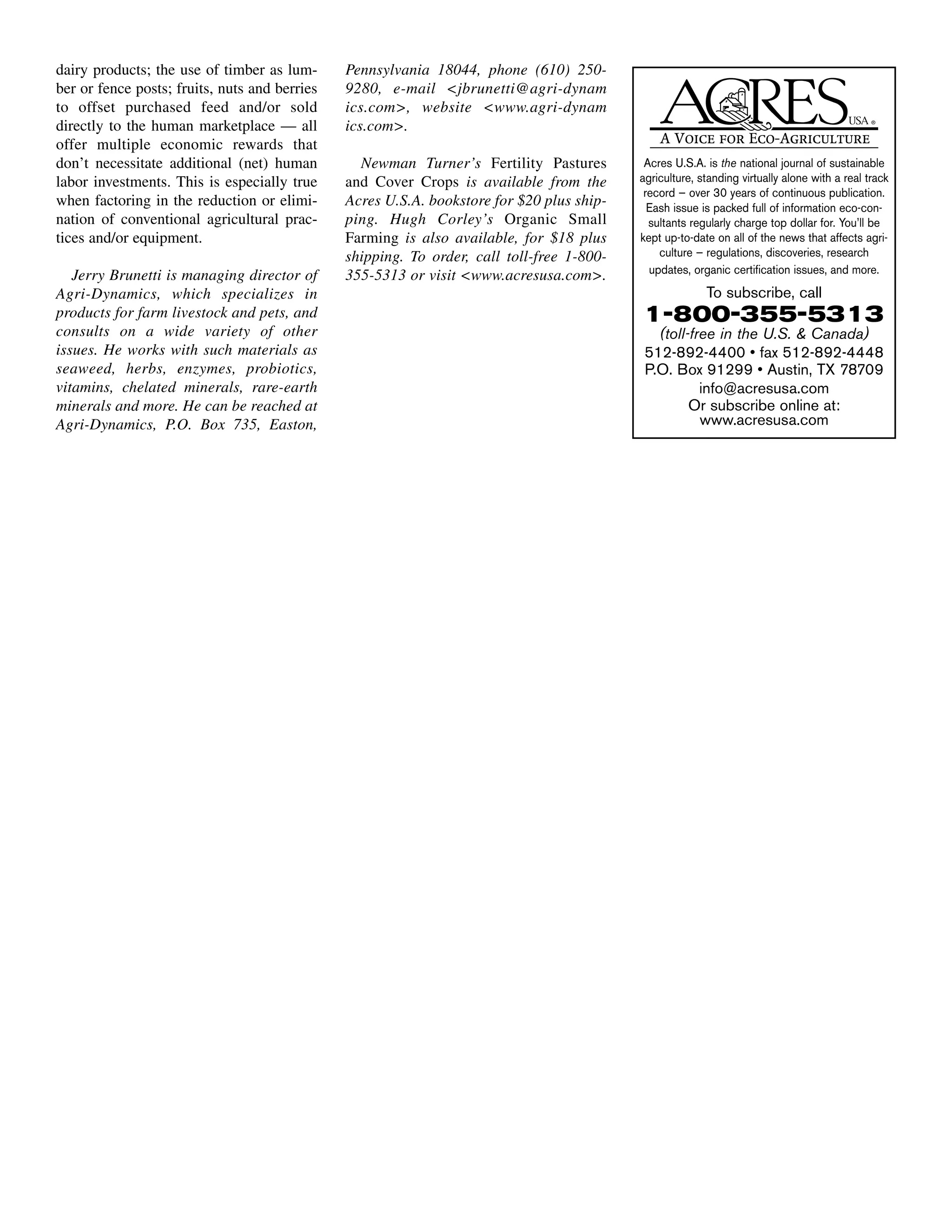 dairy products; the use of timber as lum-
ber or fence posts; fruits, nuts and berries
to offset purchased feed and/or sold
directly to the human marketplace — all
offer multiple economic rewards that
don’t necessitate additional (net) human
labor investments. This is especially true
when factoring in the reduction or elimi-
nation of conventional agricultural prac-
tices and/or equipment.
Jerry Brunetti is managing director of
Agri-Dynamics, which specializes in
products for farm livestock and pets, and
consults on a wide variety of other
issues. He works with such materials as
seaweed, herbs, enzymes, probiotics,
vitamins, chelated minerals, rare-earth
minerals and more. He can be reached at
Agri-Dynamics, P.O. Box 735, Easton,
Pennsylvania 18044, phone (610) 250-
9280, e-mail <jbrunetti@agri-dynam
ics.com>, website <www.agri-dynam
ics.com>.
Newman Turner’s Fertility Pastures
and Cover Crops is available from the
Acres U.S.A. bookstore for $20 plus ship-
ping. Hugh Corley’s Organic Small
Farming is also available, for $18 plus
shipping. To order, call toll-free 1-800-
355-5313 or visit <www.acresusa.com>.
Acres U.S.A. is the national journal of sustainable
agriculture, standing virtually alone with a real track
record — over 30 years of continuous publication.
Eash issue is packed full of information eco-con-
sultants regularly charge top dollar for. You’ll be
kept up-to-date on all of the news that affects agri-
culture — regulations, discoveries, research
updates, organic certification issues, and more.
To subscribe, call
1-800-355-5313
(toll-free in the U.S. & Canada)
512-892-4400 • fax 512-892-4448
P.O. Box 91299 • Austin, TX 78709
info@acresusa.com
Or subscribe online at:
www.acresusa.com
 