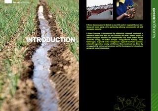 A Green Economy can be defined as one that results in improved human well-
being and social equity, while significantly reducing environmental risks and
ecological scarcities.
A Green Economy is characterized by substantially increased investments in
economic sectors that build on and enhance the earth’s natural capital or
reduce ecological scarcities and environmental risks. These sectors include
renewable energy, low-carbon transport, energy-efficient buildings, clean
technologies, improved waste management, improved freshwater provision,
sustainable agriculture, forestry, and fisheries. These investments are driven by,
or supported by, national policy reforms and the development of international
policy and market infrastructure.
These investments and policy reforms provide
the mechanisms and the financing for the
reconfiguration of businesses, infrastructure and
institutions. Such reconfiguration could lead to a
higher share of green sectors in GDP, greener jobs,
lower energy and resource-intensive production,
lower waste and pollution, and significantly lower
greenhouse gas emissions. It can also assist in the
reduction of persistent poverty through targeted
wealth transfers, new employment, as well as
improved access to the flow of ecosystem goods
and services to the bottom of the economic
pyramid.
The UNEP-led Green Economy Initiative, launched
in late 2008, consists of several components whose
collective overall objective is to provide the analytics
and policy support for investing in green sectors
and in greening brown sectors. The Initiative will
assess how sectors – such as renewable energies,
clean and efficient technologies, water services,
and sustainable agriculture – can contribute to
economic growth, creation of decent jobs, social
equity, and poverty reduction while addressing
climate and other ecological challenges.
Within UNEP, the Green Economy Initiative
includes three sets of activities:
1.	 Producing a Green Economy Report and related
research materials, which will analyse the
macroeconomic, sustainability, and poverty-
reductionimplicationsofgreeninvestmentinarange
of sectors from renewable energy to sustainable
agriculture and providing guidance on policies that
can catalyse increased investment in these sectors.
2.	 Providing advisory services on ways to move
towards a green economy in specific countries.
3.	 Engaging a wide range of research, non-governmental
organizations, business and UN partners in
implementing the Green Economy Initiative.
Beyond UNEP, the Green Economy Initiative is one of
the nine UN-wide Joint Crisis Initiatives (JCI) launched
by the UN System’s Chief Executives Board in early
2009. In this context, the Initiative includes a wide
range of research activities and capacity building
events from more than 20 UN agencies including
the Bretton Woods Institutions, as well as an Issue
Management Group (IMG) on Green Economy,
launched in Washington, DC, in March 2010.
Success Stories
INTRODUCTION
04-05
ecoGREENnomyIntroduction
 